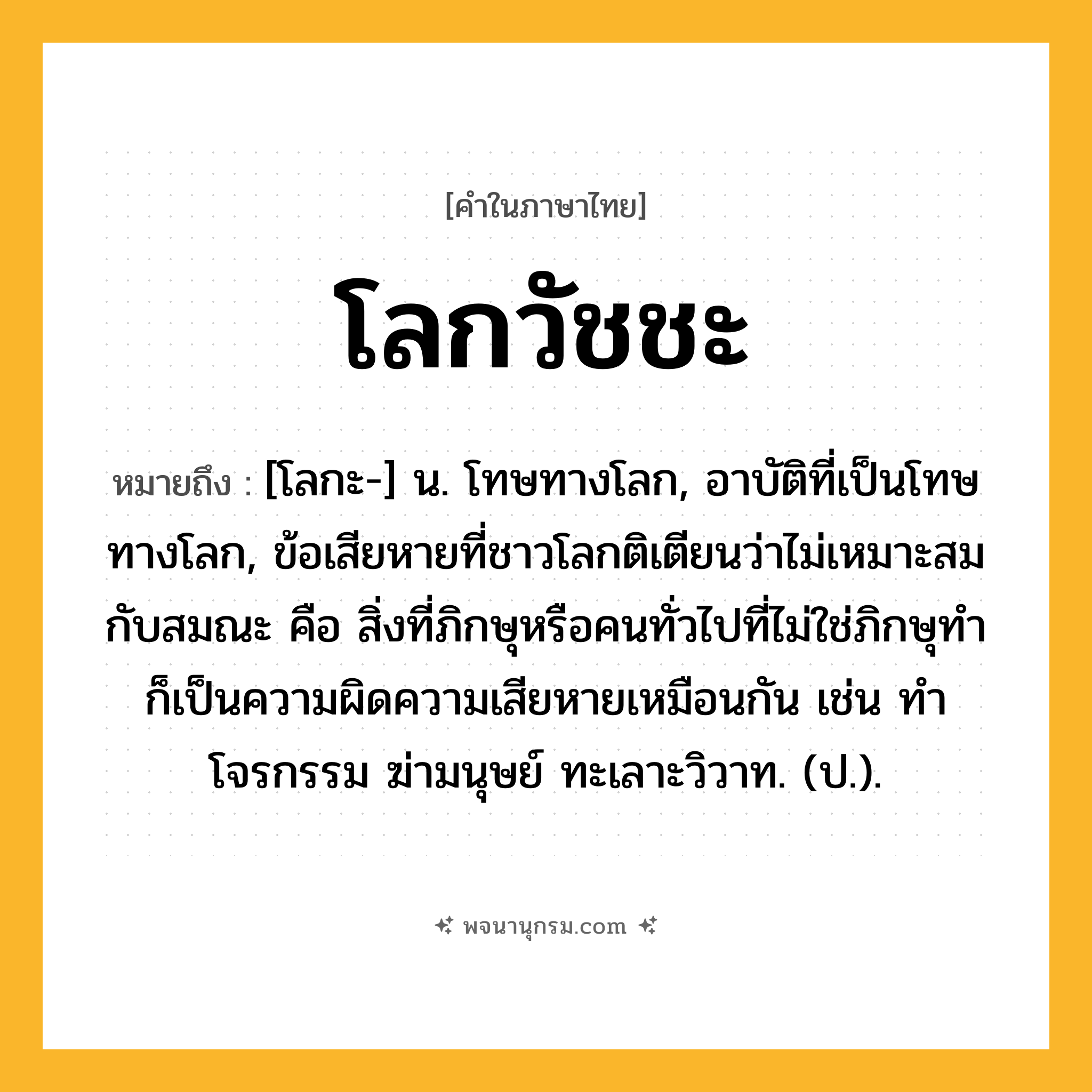 โลกวัชชะ ความหมาย หมายถึงอะไร?, คำในภาษาไทย โลกวัชชะ หมายถึง [โลกะ-] น. โทษทางโลก, อาบัติที่เป็นโทษทางโลก, ข้อเสียหายที่ชาวโลกติเตียนว่าไม่เหมาะสมกับสมณะ คือ สิ่งที่ภิกษุหรือคนทั่วไปที่ไม่ใช่ภิกษุทำ ก็เป็นความผิดความเสียหายเหมือนกัน เช่น ทําโจรกรรม ฆ่ามนุษย์ ทะเลาะวิวาท. (ป.).