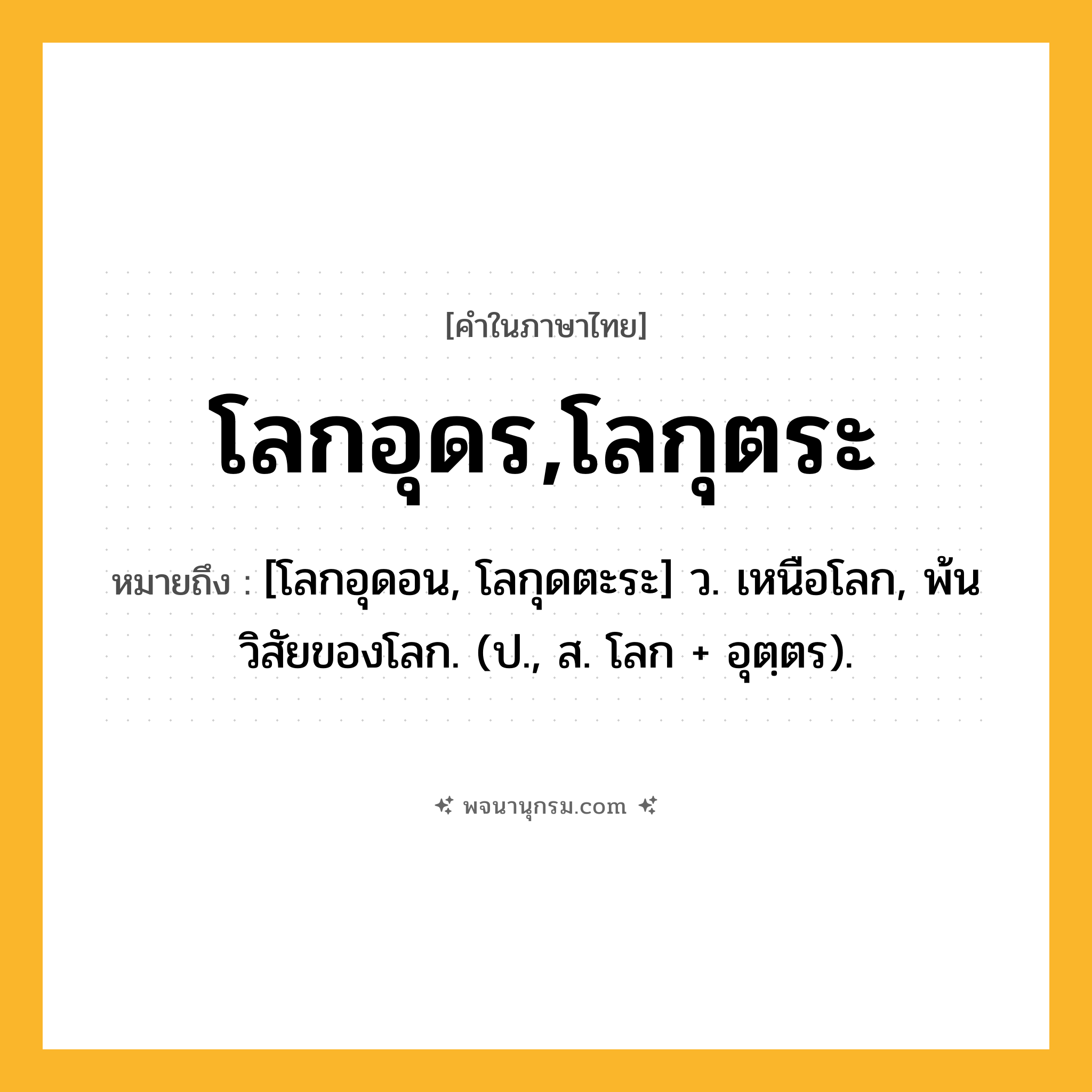 โลกอุดร,โลกุตระ ความหมาย หมายถึงอะไร?, คำในภาษาไทย โลกอุดร,โลกุตระ หมายถึง [โลกอุดอน, โลกุดตะระ] ว. เหนือโลก, พ้นวิสัยของโลก. (ป., ส. โลก + อุตฺตร).
