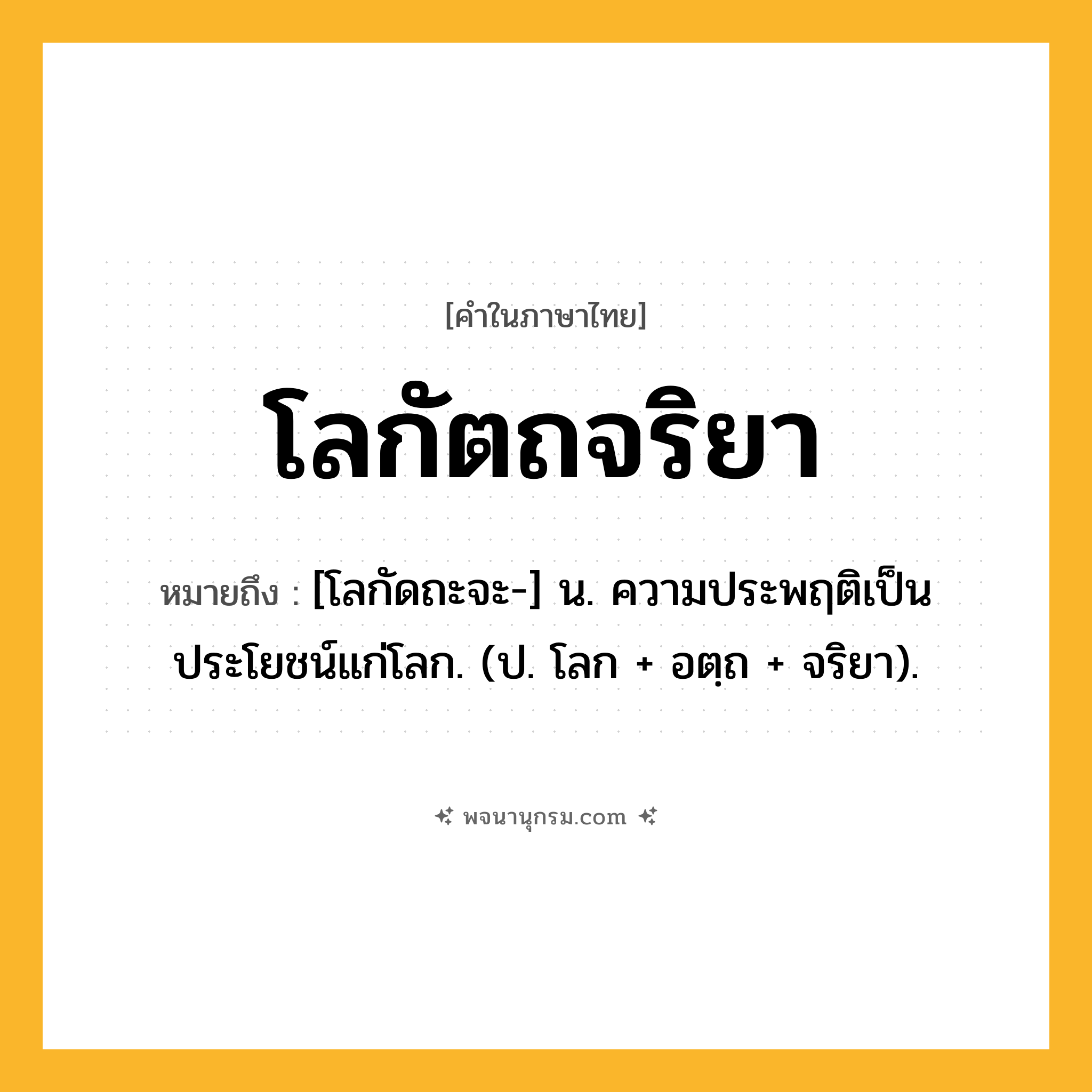 โลกัตถจริยา ความหมาย หมายถึงอะไร?, คำในภาษาไทย โลกัตถจริยา หมายถึง [โลกัดถะจะ-] น. ความประพฤติเป็นประโยชน์แก่โลก. (ป. โลก + อตฺถ + จริยา).