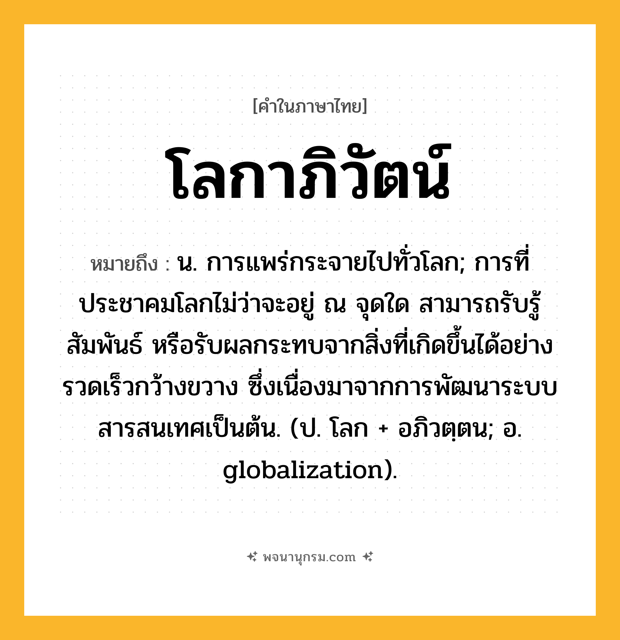 โลกาภิวัตน์ ความหมาย หมายถึงอะไร?, คำในภาษาไทย โลกาภิวัตน์ หมายถึง น. การแพร่กระจายไปทั่วโลก; การที่ประชาคมโลกไม่ว่าจะอยู่ ณ จุดใด สามารถรับรู้ สัมพันธ์ หรือรับผลกระทบจากสิ่งที่เกิดขึ้นได้อย่างรวดเร็วกว้างขวาง ซึ่งเนื่องมาจากการพัฒนาระบบสารสนเทศเป็นต้น. (ป. โลก + อภิวตฺตน; อ. globalization).