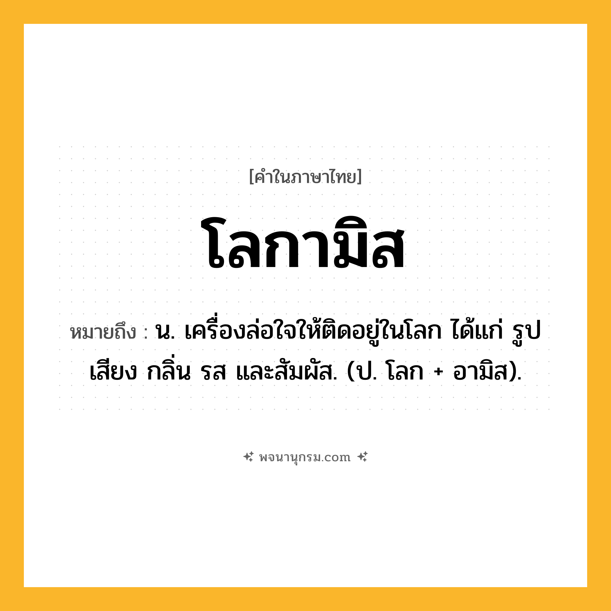 โลกามิส ความหมาย หมายถึงอะไร?, คำในภาษาไทย โลกามิส หมายถึง น. เครื่องล่อใจให้ติดอยู่ในโลก ได้แก่ รูป เสียง กลิ่น รส และสัมผัส. (ป. โลก + อามิส).