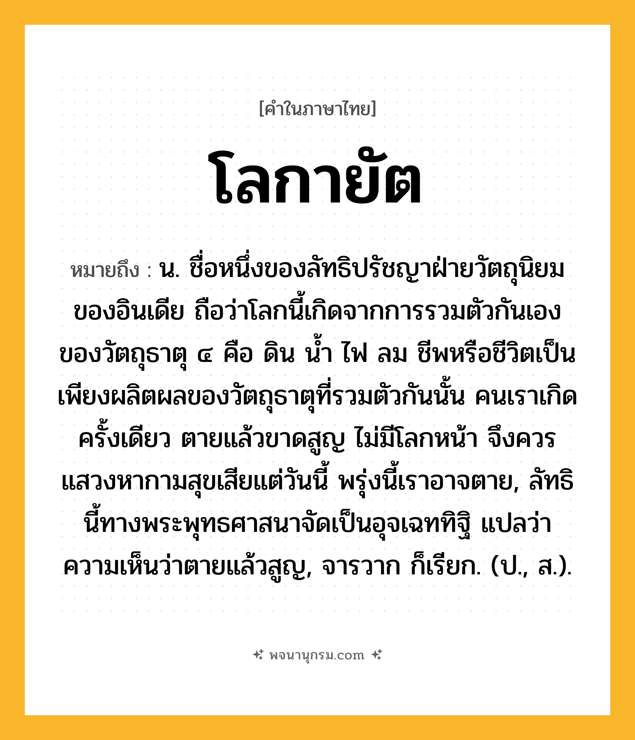 โลกายัต ความหมาย หมายถึงอะไร?, คำในภาษาไทย โลกายัต หมายถึง น. ชื่อหนึ่งของลัทธิปรัชญาฝ่ายวัตถุนิยมของอินเดีย ถือว่าโลกนี้เกิดจากการรวมตัวกันเองของวัตถุธาตุ ๔ คือ ดิน นํ้า ไฟ ลม ชีพหรือชีวิตเป็นเพียงผลิตผลของวัตถุธาตุที่รวมตัวกันนั้น คนเราเกิดครั้งเดียว ตายแล้วขาดสูญ ไม่มีโลกหน้า จึงควรแสวงหากามสุขเสียแต่วันนี้ พรุ่งนี้เราอาจตาย, ลัทธินี้ทางพระพุทธศาสนาจัดเป็นอุจเฉททิฐิ แปลว่า ความเห็นว่าตายแล้วสูญ, จารวาก ก็เรียก. (ป., ส.).