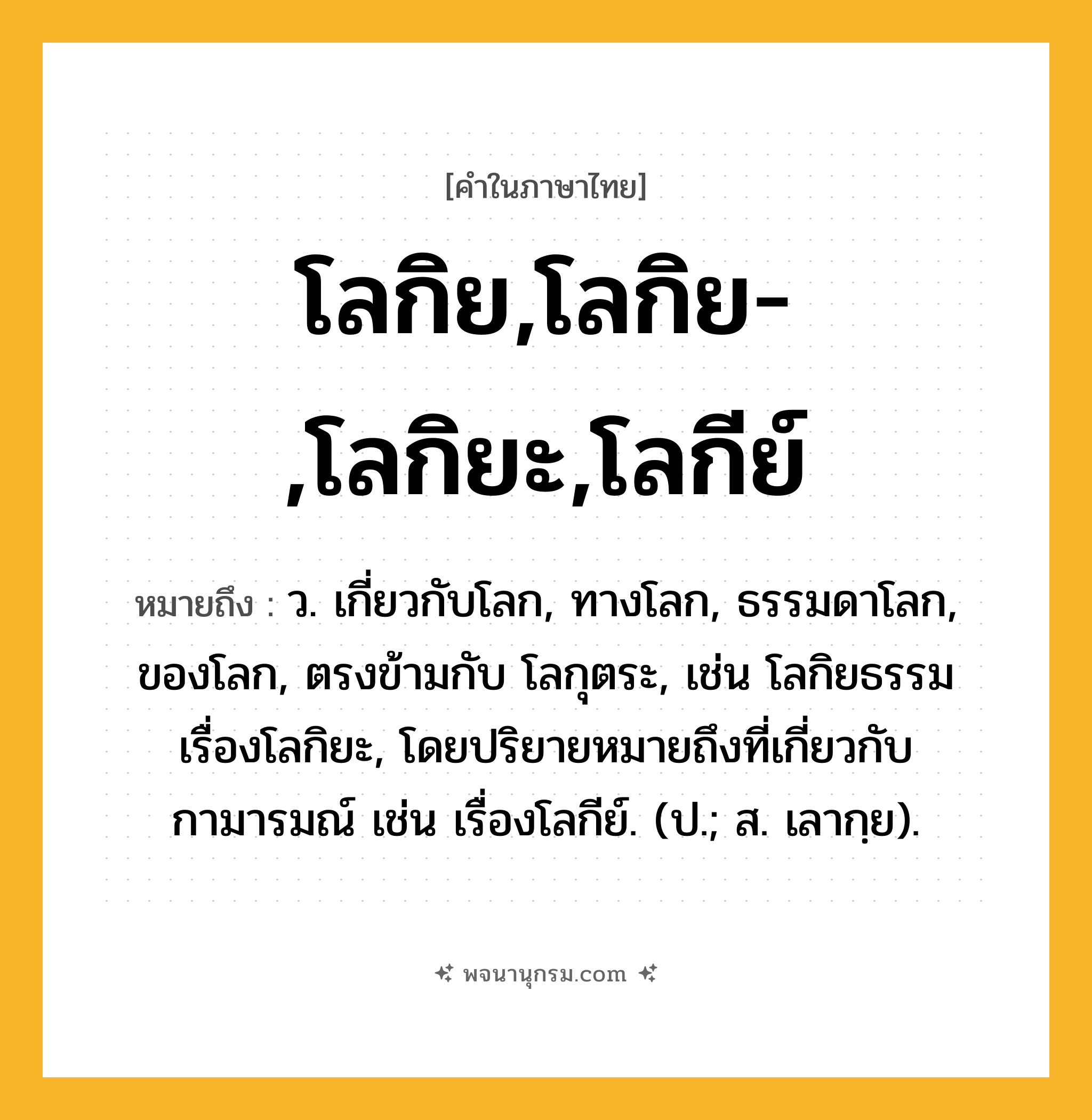 โลกิย,โลกิย-,โลกิยะ,โลกีย์ ความหมาย หมายถึงอะไร?, คำในภาษาไทย โลกิย,โลกิย-,โลกิยะ,โลกีย์ หมายถึง ว. เกี่ยวกับโลก, ทางโลก, ธรรมดาโลก, ของโลก, ตรงข้ามกับ โลกุตระ, เช่น โลกิยธรรม เรื่องโลกิยะ, โดยปริยายหมายถึงที่เกี่ยวกับกามารมณ์ เช่น เรื่องโลกีย์. (ป.; ส. เลากฺย).