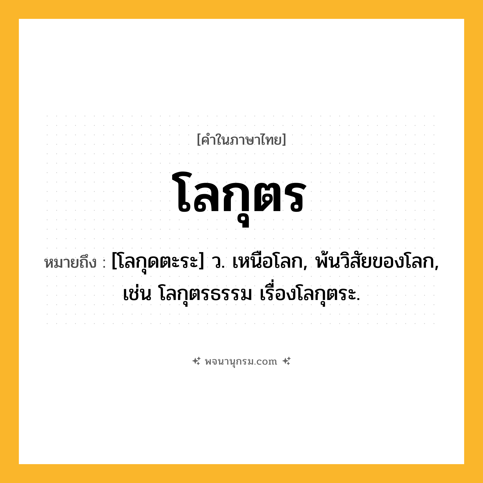 โลกุตร ความหมาย หมายถึงอะไร?, คำในภาษาไทย โลกุตร หมายถึง [โลกุดตะระ] ว. เหนือโลก, พ้นวิสัยของโลก, เช่น โลกุตรธรรม เรื่องโลกุตระ.