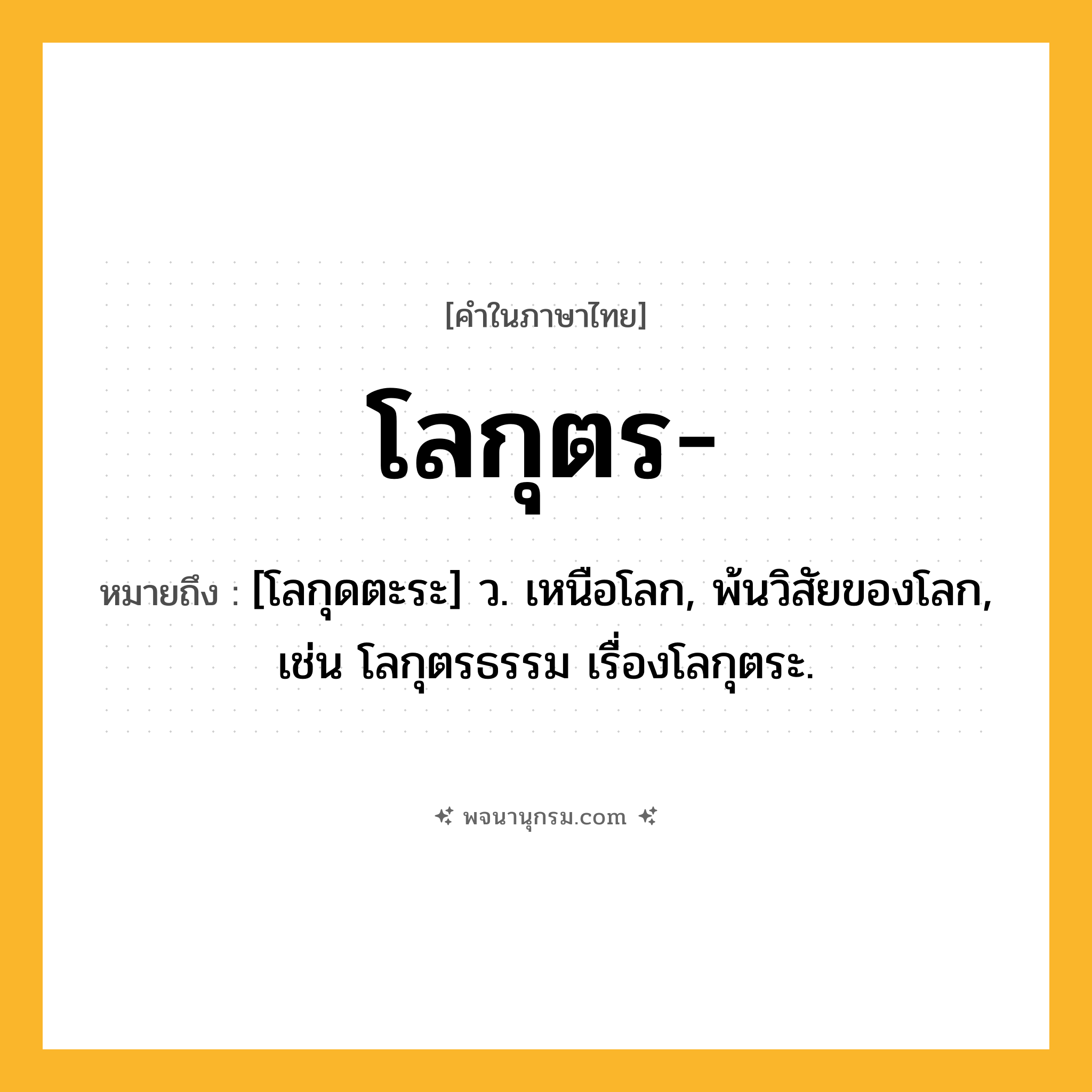 โลกุตร ความหมาย หมายถึงอะไร?, คำในภาษาไทย โลกุตร- หมายถึง [โลกุดตะระ] ว. เหนือโลก, พ้นวิสัยของโลก, เช่น โลกุตรธรรม เรื่องโลกุตระ.