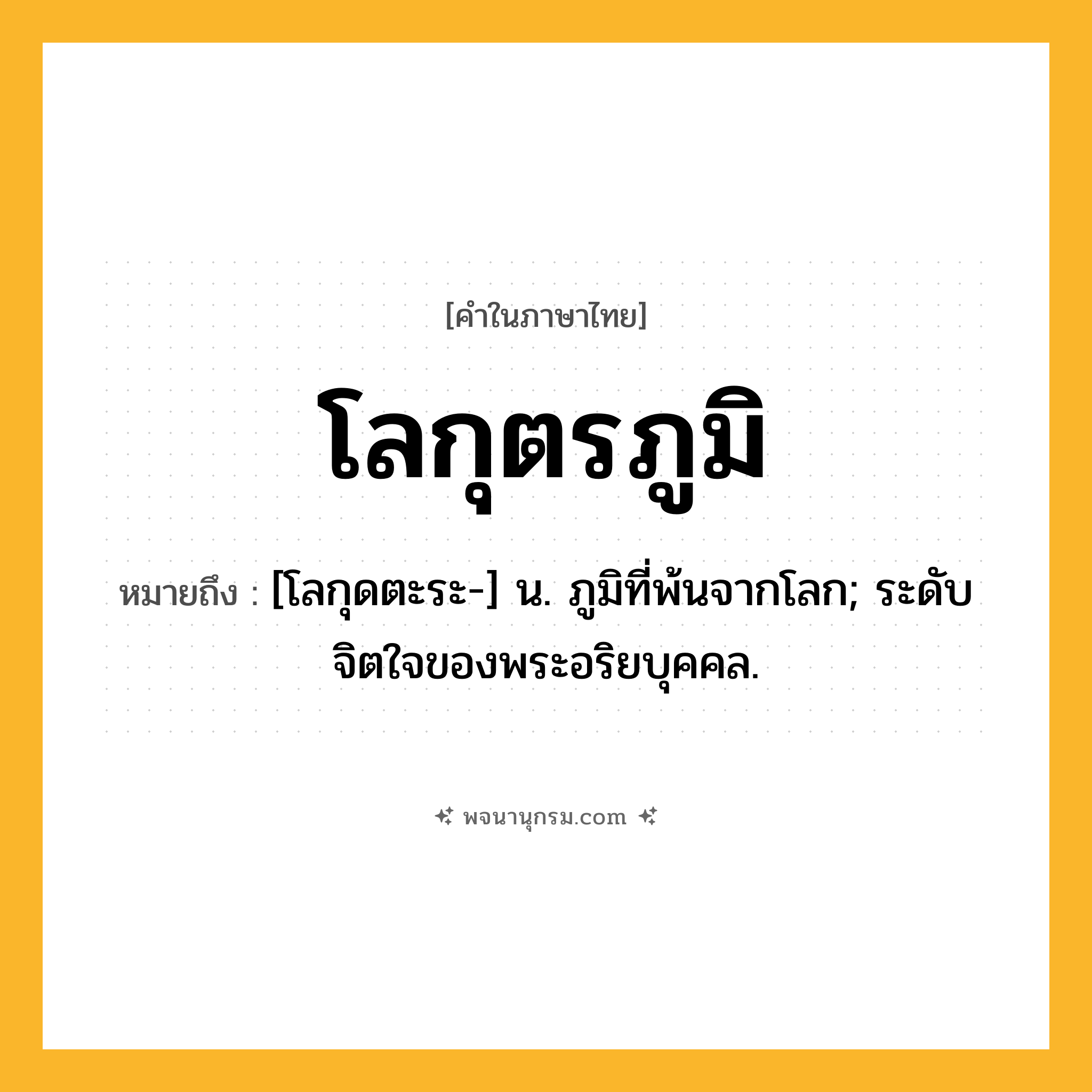 โลกุตรภูมิ ความหมาย หมายถึงอะไร?, คำในภาษาไทย โลกุตรภูมิ หมายถึง [โลกุดตะระ-] น. ภูมิที่พ้นจากโลก; ระดับจิตใจของพระอริยบุคคล.