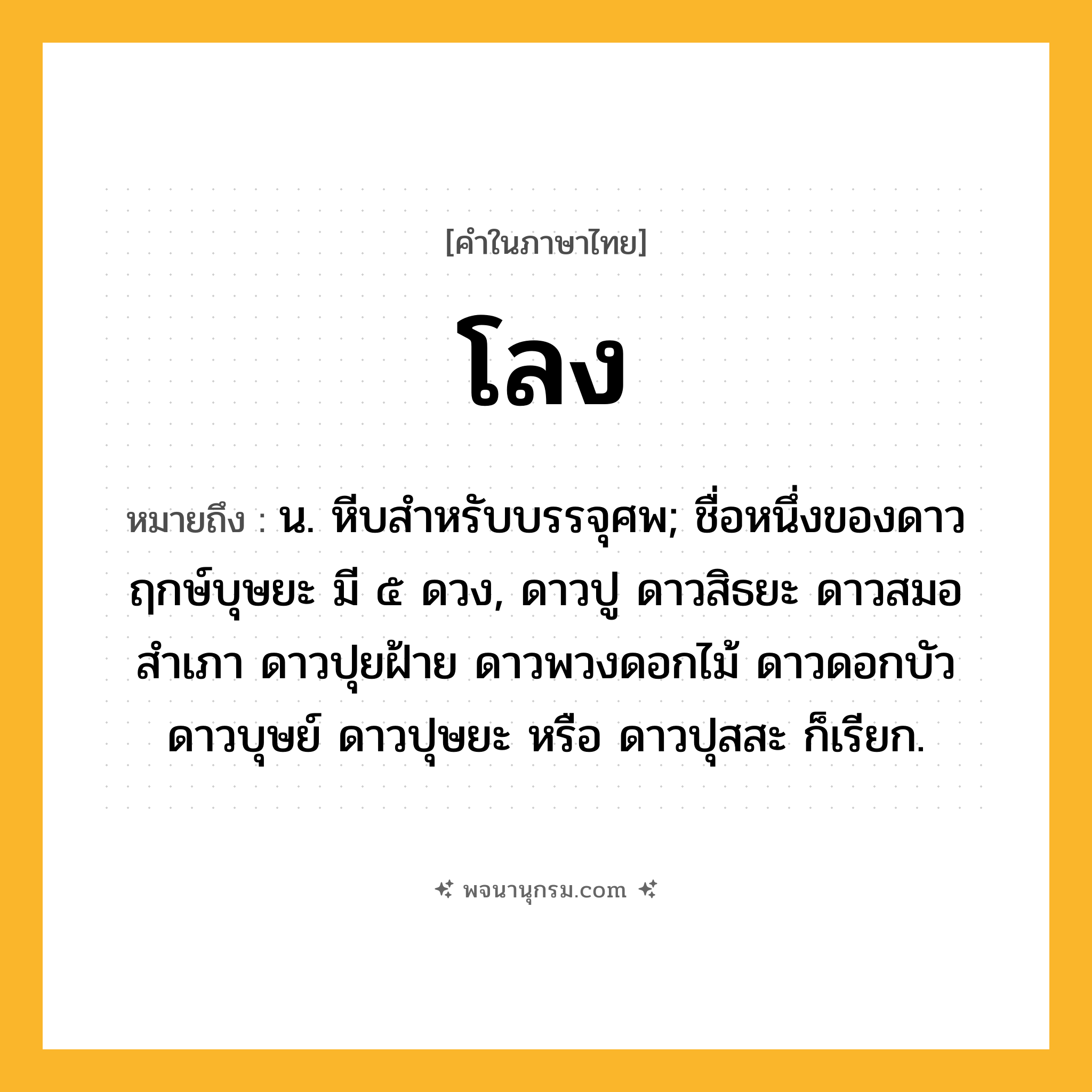 โลง ความหมาย หมายถึงอะไร?, คำในภาษาไทย โลง หมายถึง น. หีบสําหรับบรรจุศพ; ชื่อหนึ่งของดาวฤกษ์บุษยะ มี ๕ ดวง, ดาวปู ดาวสิธยะ ดาวสมอสําเภา ดาวปุยฝ้าย ดาวพวงดอกไม้ ดาวดอกบัว ดาวบุษย์ ดาวปุษยะ หรือ ดาวปุสสะ ก็เรียก.