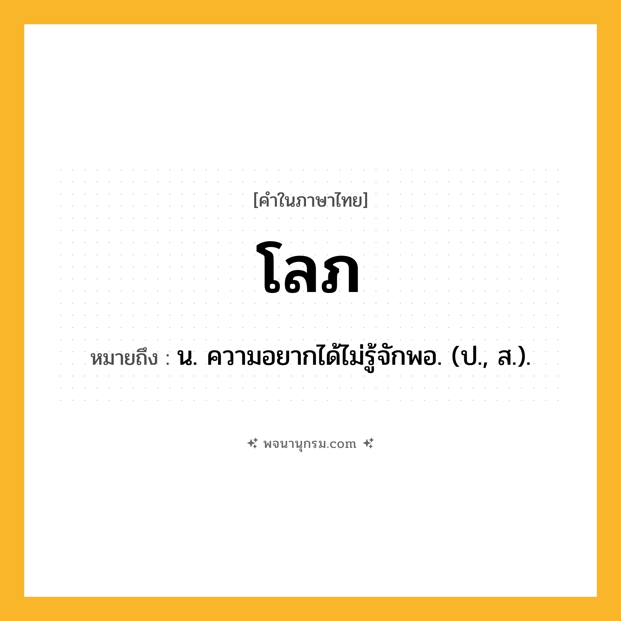 โลภ ความหมาย หมายถึงอะไร?, คำในภาษาไทย โลภ หมายถึง น. ความอยากได้ไม่รู้จักพอ. (ป., ส.).
