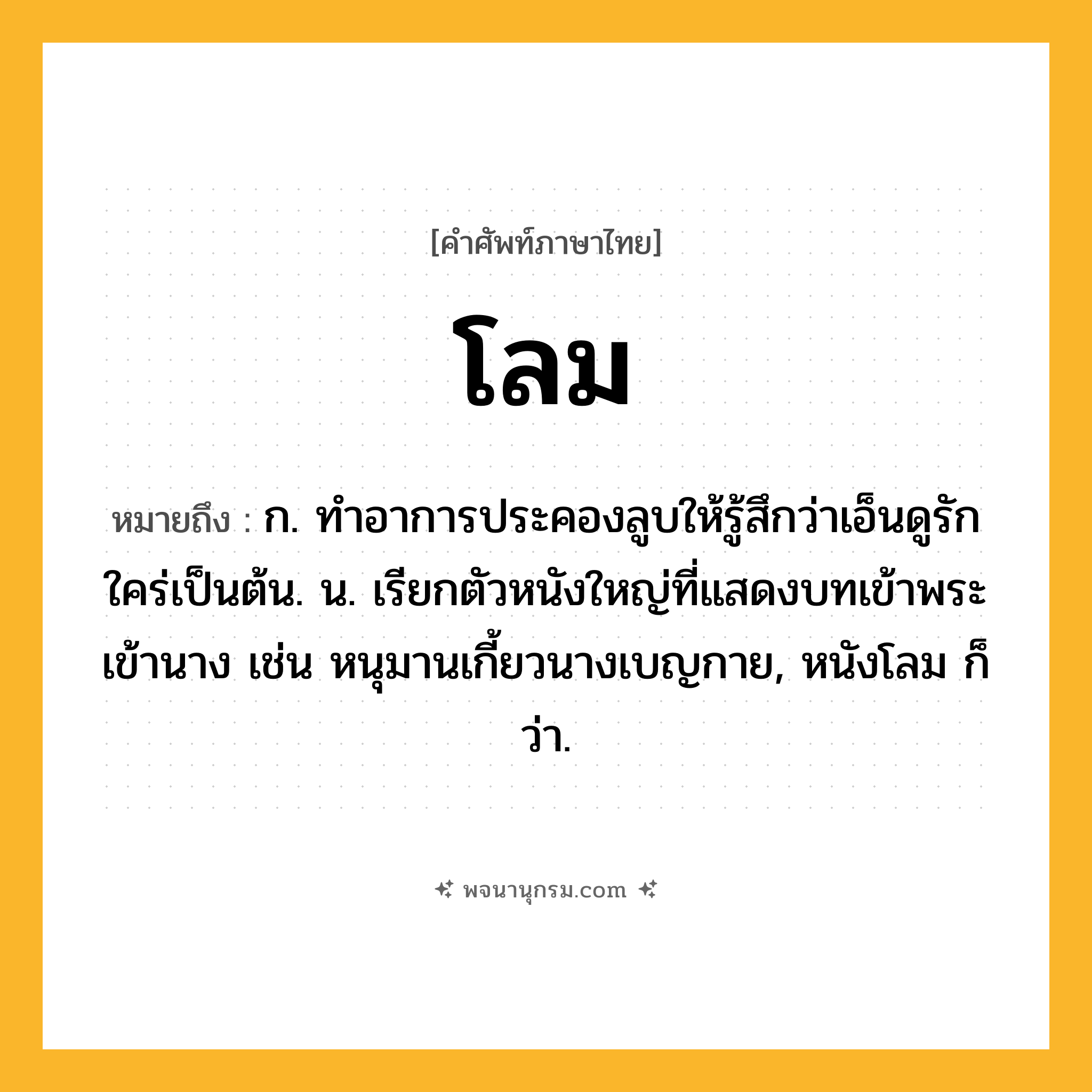 โลม ความหมาย หมายถึงอะไร?, คำในภาษาไทย โลม หมายถึง ก. ทําอาการประคองลูบให้รู้สึกว่าเอ็นดูรักใคร่เป็นต้น. น. เรียกตัวหนังใหญ่ที่แสดงบทเข้าพระเข้านาง เช่น หนุมานเกี้ยวนางเบญกาย, หนังโลม ก็ว่า.