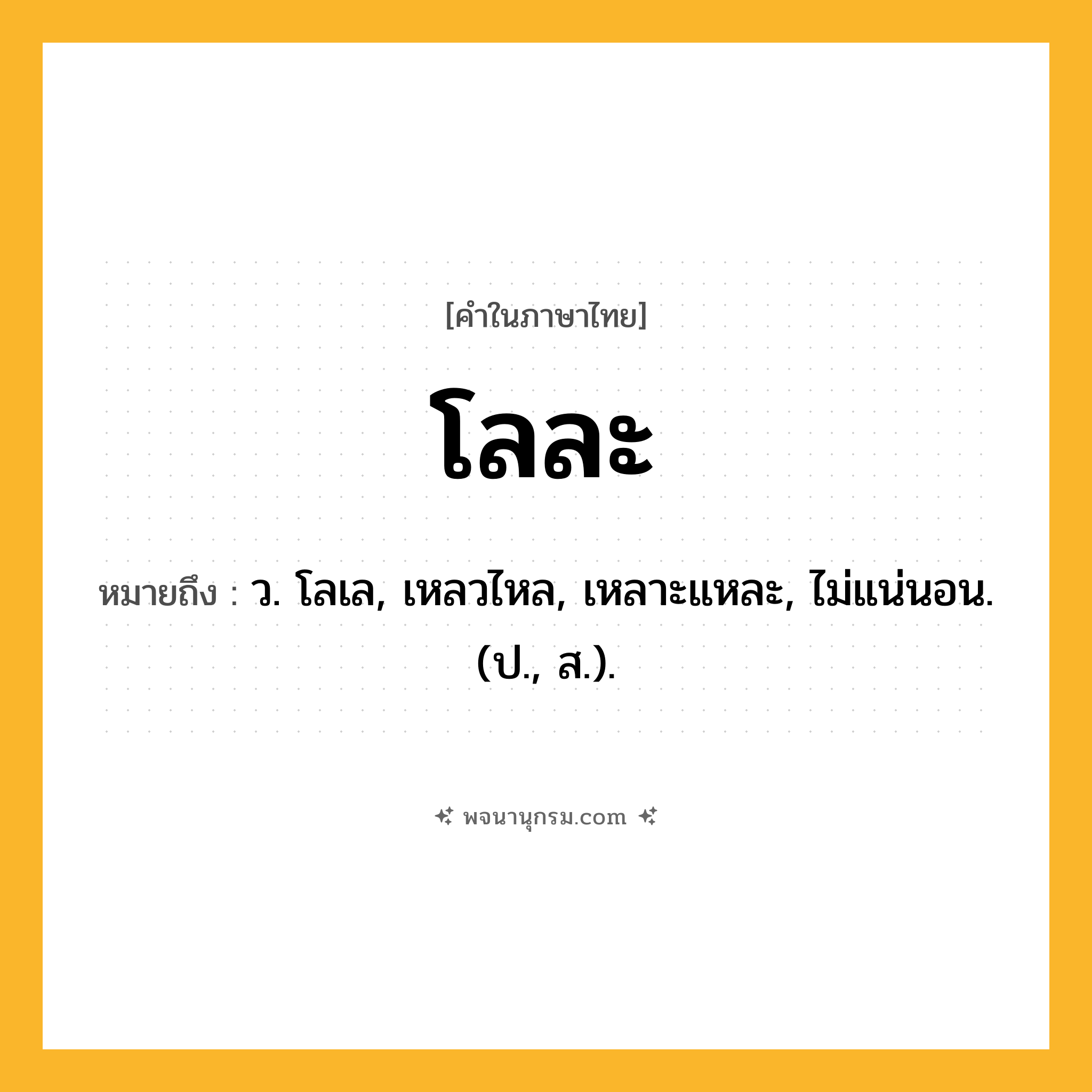 โลละ ความหมาย หมายถึงอะไร?, คำในภาษาไทย โลละ หมายถึง ว. โลเล, เหลวไหล, เหลาะแหละ, ไม่แน่นอน. (ป., ส.).