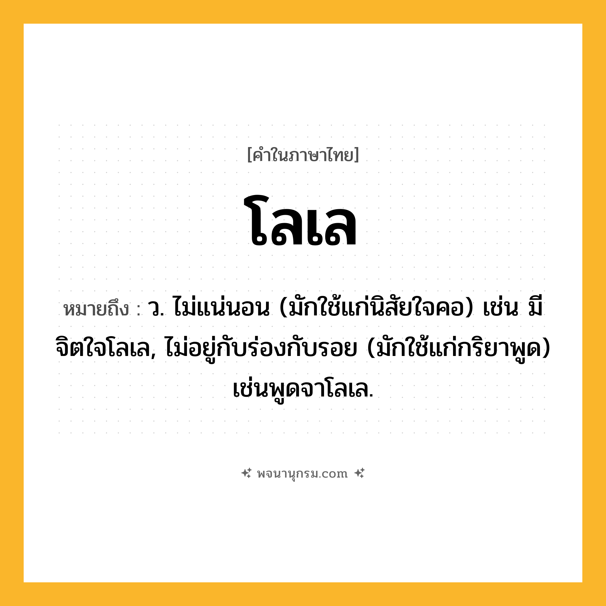 โลเล ความหมาย หมายถึงอะไร?, คำในภาษาไทย โลเล หมายถึง ว. ไม่แน่นอน (มักใช้แก่นิสัยใจคอ) เช่น มีจิตใจโลเล, ไม่อยู่กับร่องกับรอย (มักใช้แก่กริยาพูด) เช่นพูดจาโลเล.