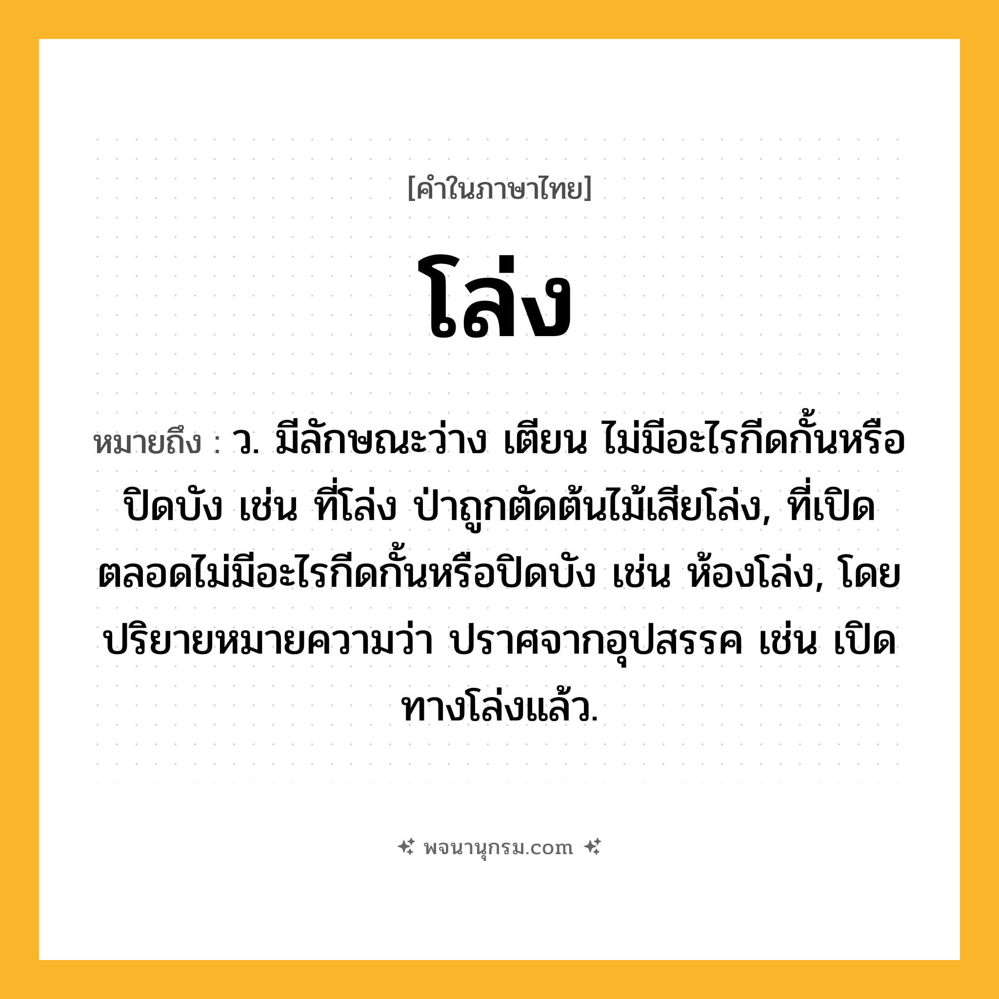 โล่ง ความหมาย หมายถึงอะไร?, คำในภาษาไทย โล่ง หมายถึง ว. มีลักษณะว่าง เตียน ไม่มีอะไรกีดกั้นหรือปิดบัง เช่น ที่โล่ง ป่าถูกตัดต้นไม้เสียโล่ง, ที่เปิดตลอดไม่มีอะไรกีดกั้นหรือปิดบัง เช่น ห้องโล่ง, โดยปริยายหมายความว่า ปราศจากอุปสรรค เช่น เปิดทางโล่งแล้ว.