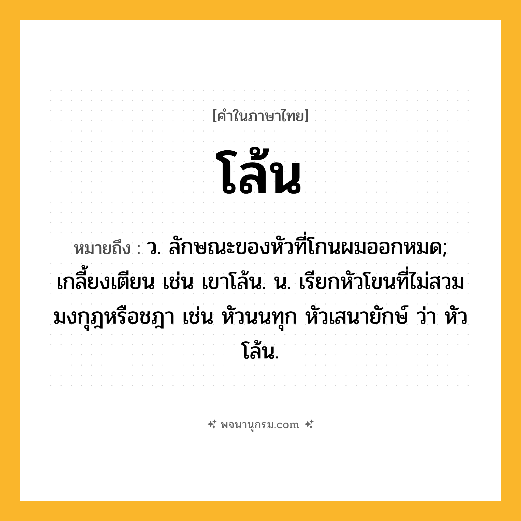 โล้น ความหมาย หมายถึงอะไร?, คำในภาษาไทย โล้น หมายถึง ว. ลักษณะของหัวที่โกนผมออกหมด; เกลี้ยงเตียน เช่น เขาโล้น. น. เรียกหัวโขนที่ไม่สวมมงกุฎหรือชฎา เช่น หัวนนทุก หัวเสนายักษ์ ว่า หัวโล้น.
