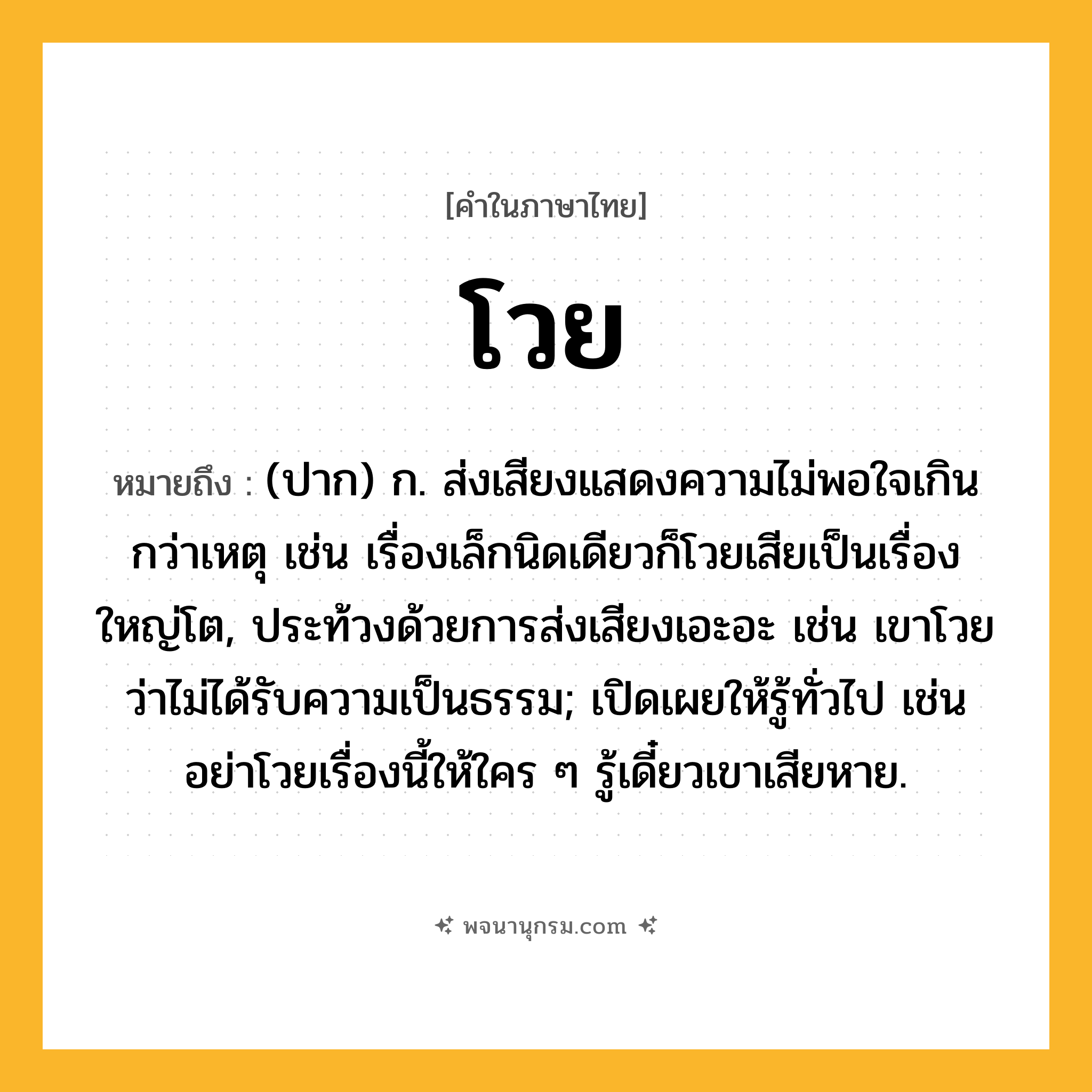 โวย ความหมาย หมายถึงอะไร?, คำในภาษาไทย โวย หมายถึง (ปาก) ก. ส่งเสียงแสดงความไม่พอใจเกินกว่าเหตุ เช่น เรื่องเล็กนิดเดียวก็โวยเสียเป็นเรื่องใหญ่โต, ประท้วงด้วยการส่งเสียงเอะอะ เช่น เขาโวยว่าไม่ได้รับความเป็นธรรม; เปิดเผยให้รู้ทั่วไป เช่น อย่าโวยเรื่องนี้ให้ใคร ๆ รู้เดี๋ยวเขาเสียหาย.