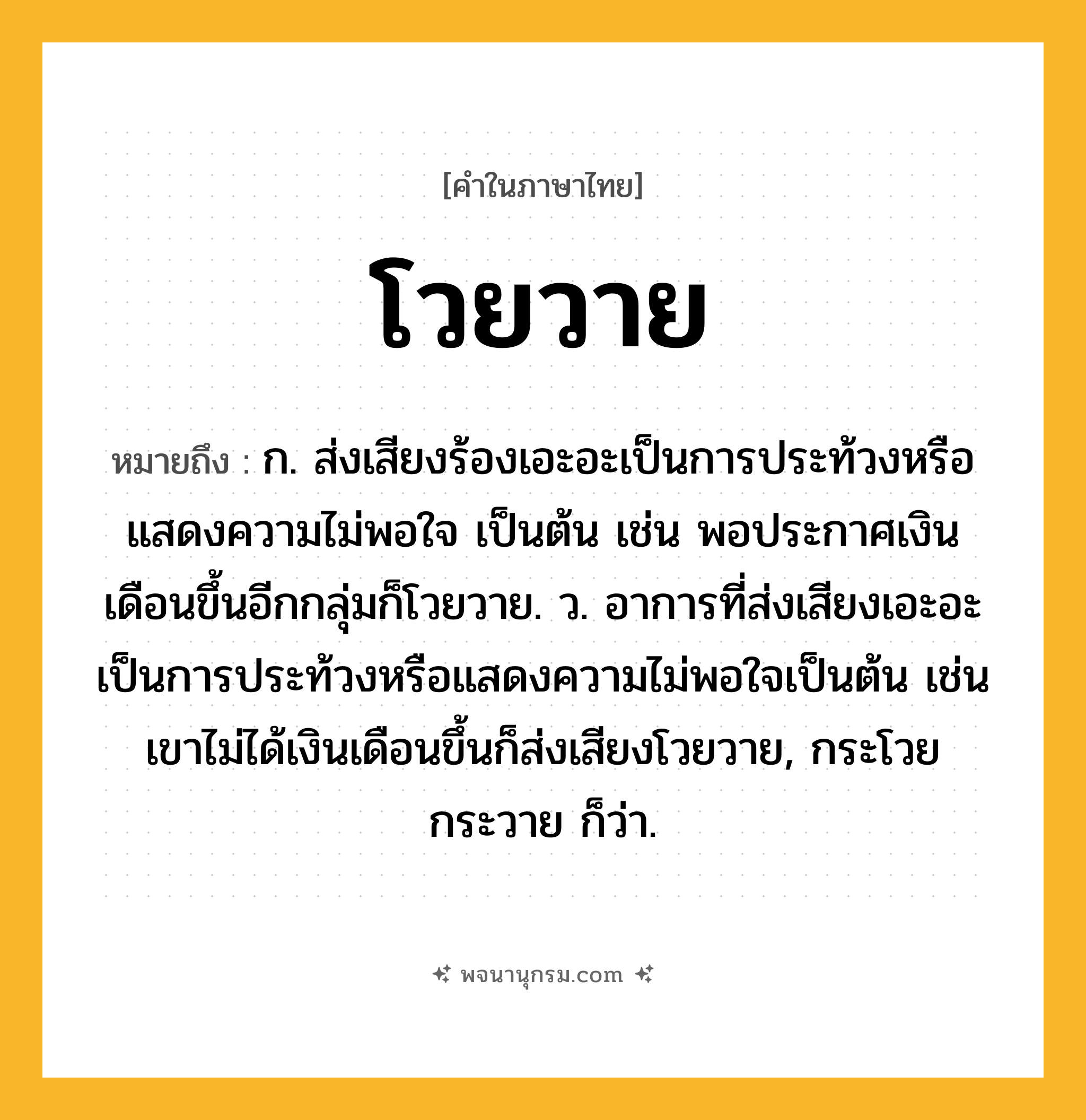 โวยวาย ความหมาย หมายถึงอะไร?, คำในภาษาไทย โวยวาย หมายถึง ก. ส่งเสียงร้องเอะอะเป็นการประท้วงหรือแสดงความไม่พอใจ เป็นต้น เช่น พอประกาศเงินเดือนขึ้นอีกกลุ่มก็โวยวาย. ว. อาการที่ส่งเสียงเอะอะเป็นการประท้วงหรือแสดงความไม่พอใจเป็นต้น เช่น เขาไม่ได้เงินเดือนขึ้นก็ส่งเสียงโวยวาย, กระโวยกระวาย ก็ว่า.