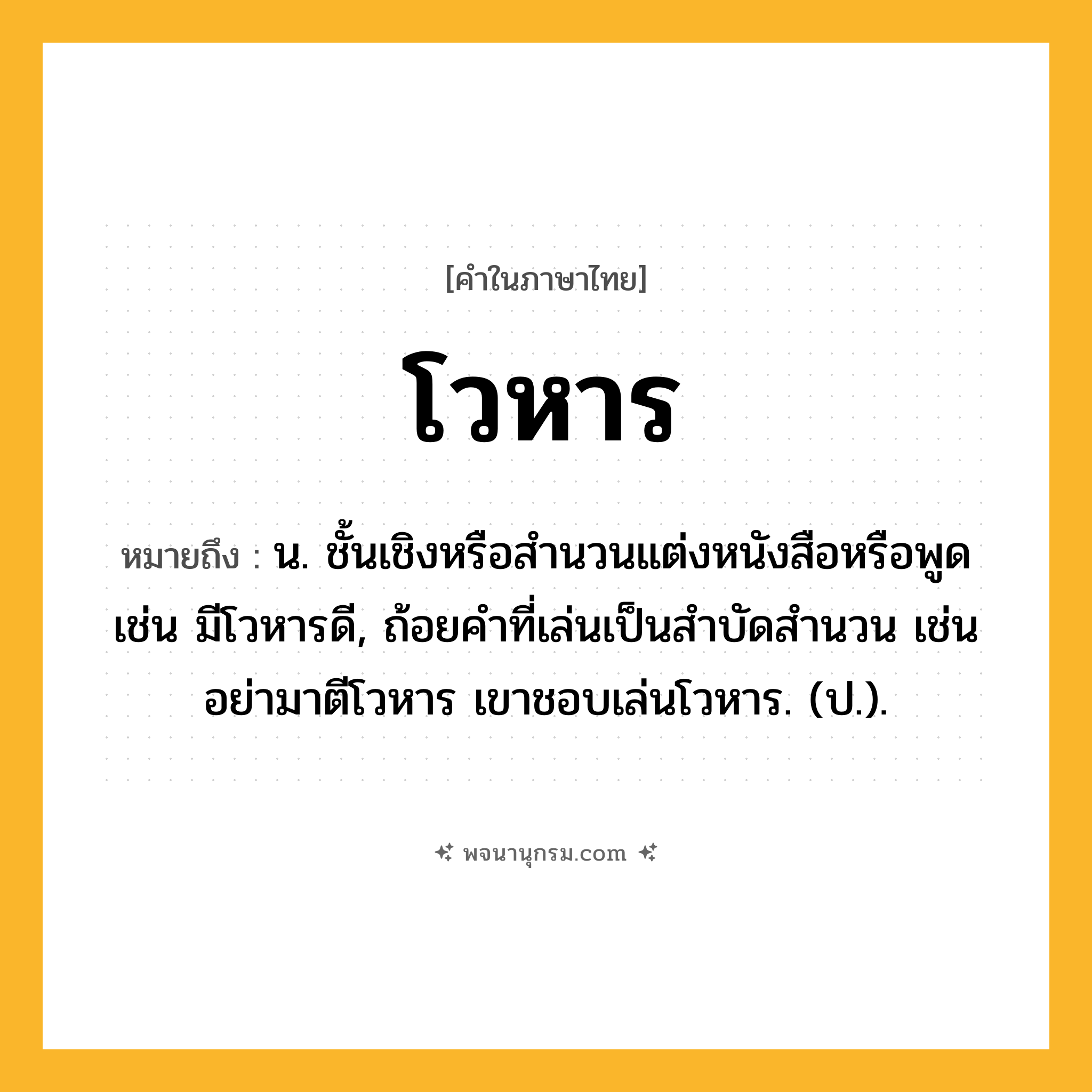 โวหาร ความหมาย หมายถึงอะไร?, คำในภาษาไทย โวหาร หมายถึง น. ชั้นเชิงหรือสํานวนแต่งหนังสือหรือพูด เช่น มีโวหารดี, ถ้อยคําที่เล่นเป็นสําบัดสํานวน เช่น อย่ามาตีโวหาร เขาชอบเล่นโวหาร. (ป.).