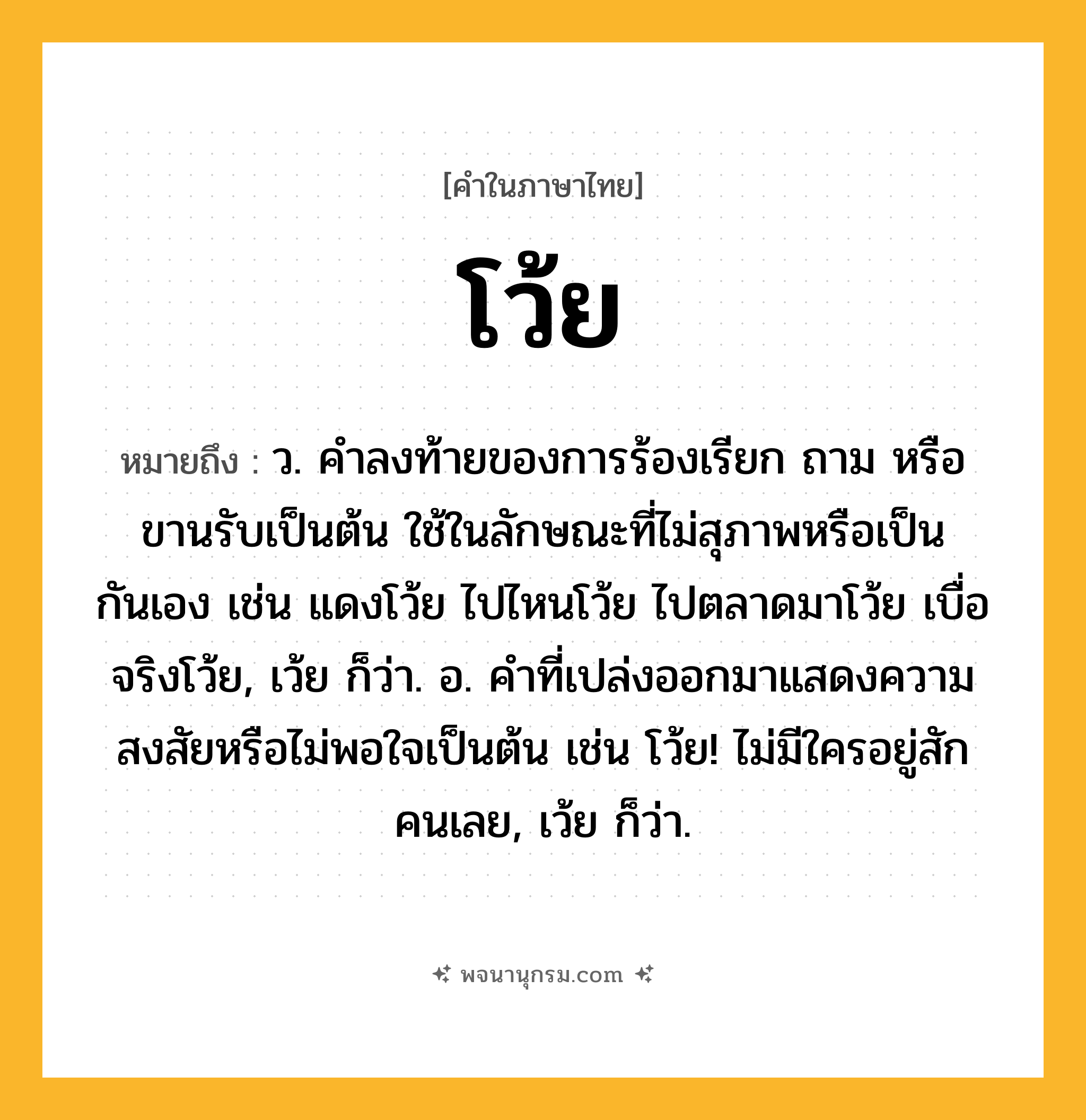 โว้ย ความหมาย หมายถึงอะไร?, คำในภาษาไทย โว้ย หมายถึง ว. คําลงท้ายของการร้องเรียก ถาม หรือขานรับเป็นต้น ใช้ในลักษณะที่ไม่สุภาพหรือเป็นกันเอง เช่น แดงโว้ย ไปไหนโว้ย ไปตลาดมาโว้ย เบื่อจริงโว้ย, เว้ย ก็ว่า. อ. คําที่เปล่งออกมาแสดงความสงสัยหรือไม่พอใจเป็นต้น เช่น โว้ย! ไม่มีใครอยู่สักคนเลย, เว้ย ก็ว่า.