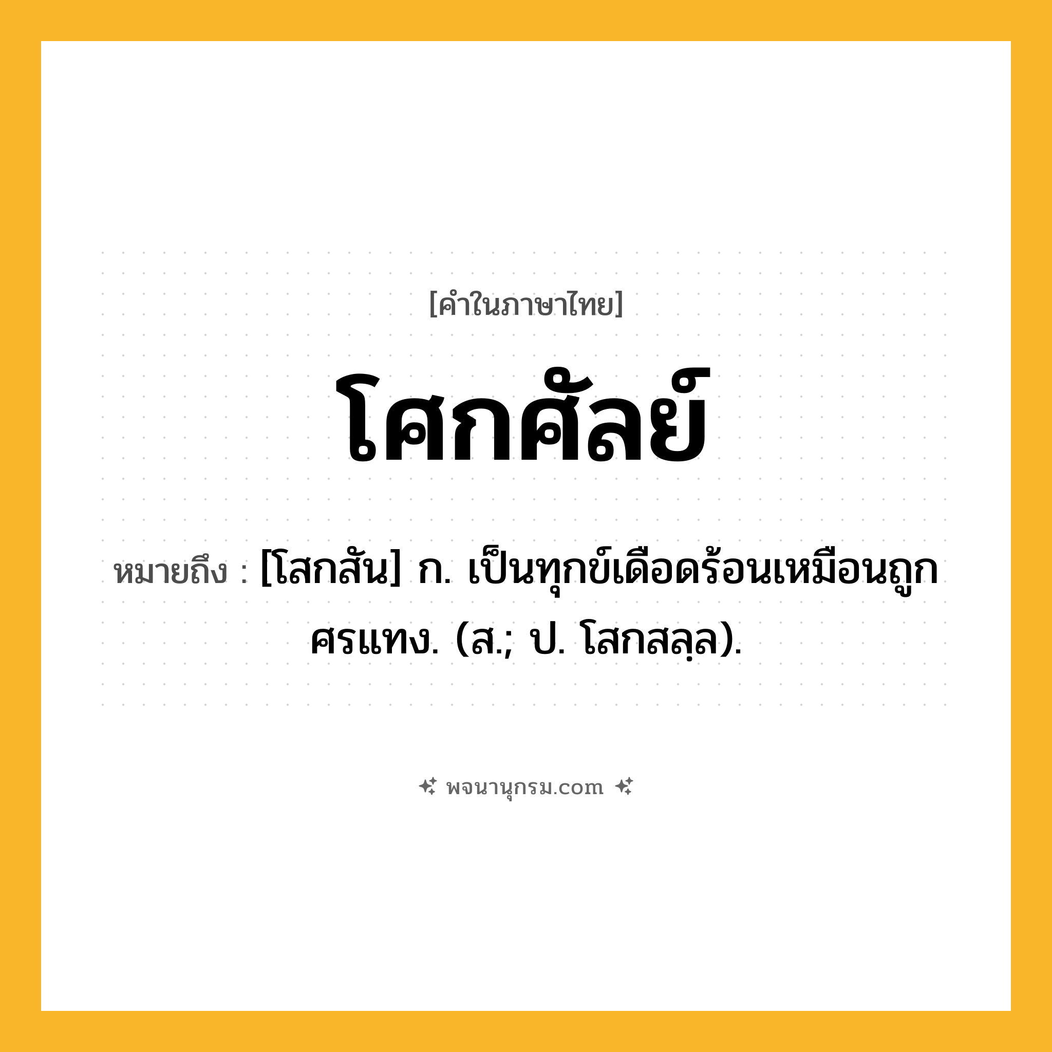 โศกศัลย์ ความหมาย หมายถึงอะไร?, คำในภาษาไทย โศกศัลย์ หมายถึง [โสกสัน] ก. เป็นทุกข์เดือดร้อนเหมือนถูกศรแทง. (ส.; ป. โสกสลฺล).