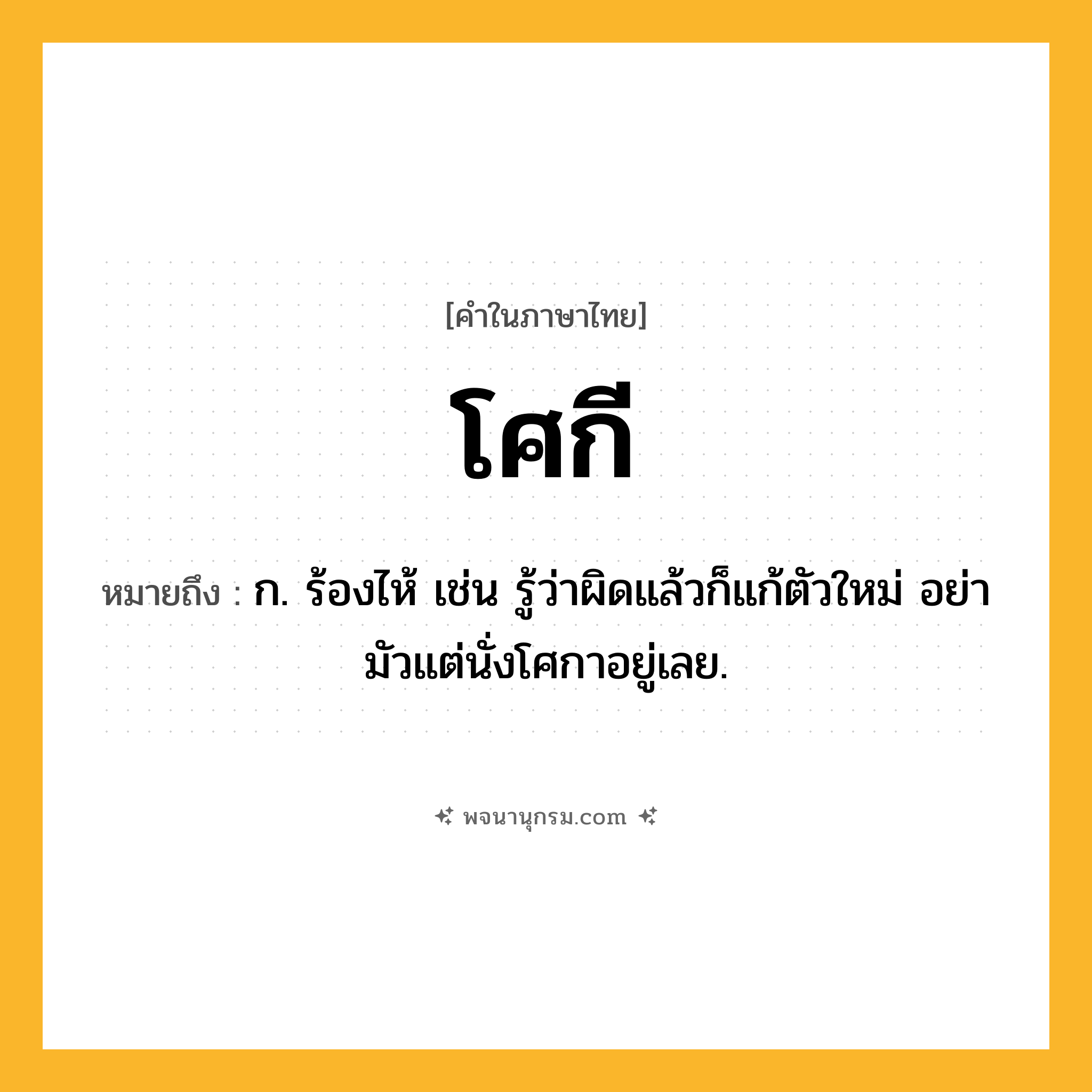 โศกี ความหมาย หมายถึงอะไร?, คำในภาษาไทย โศกี หมายถึง ก. ร้องไห้ เช่น รู้ว่าผิดแล้วก็แก้ตัวใหม่ อย่ามัวแต่นั่งโศกาอยู่เลย.