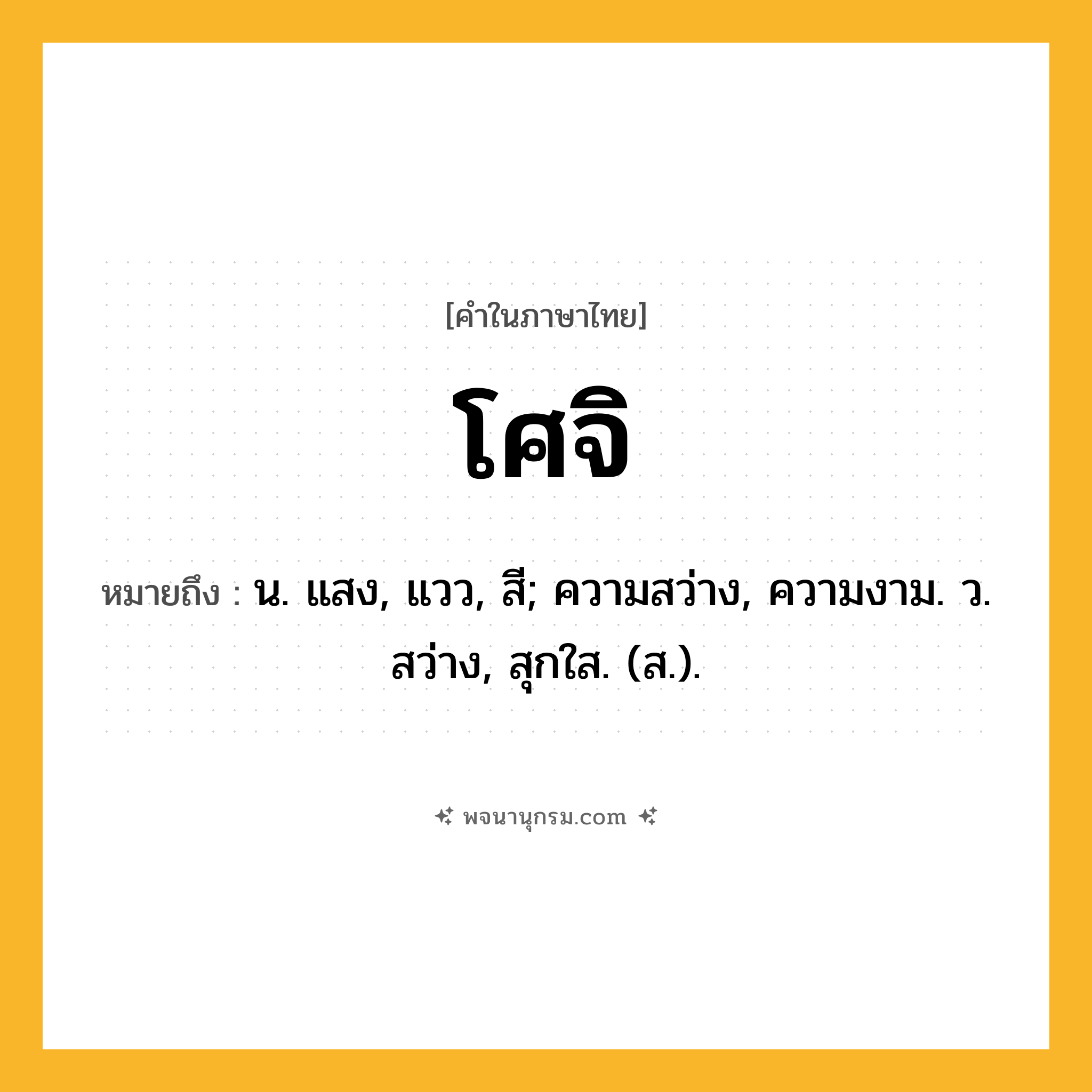 โศจิ ความหมาย หมายถึงอะไร?, คำในภาษาไทย โศจิ หมายถึง น. แสง, แวว, สี; ความสว่าง, ความงาม. ว. สว่าง, สุกใส. (ส.).