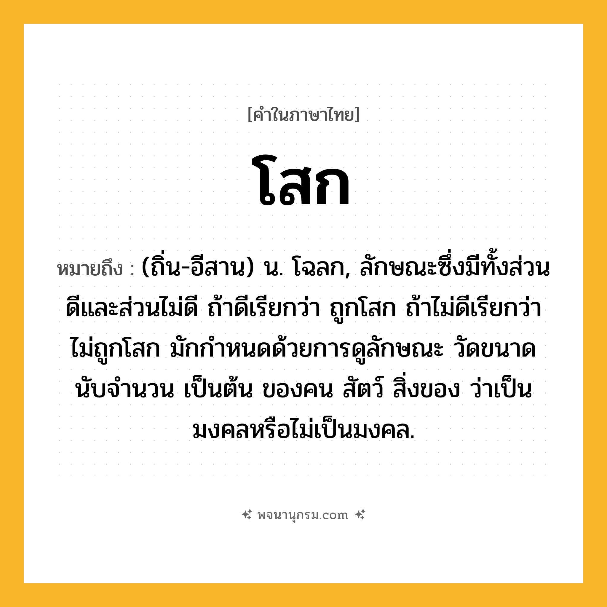 โสก ความหมาย หมายถึงอะไร?, คำในภาษาไทย โสก หมายถึง (ถิ่น-อีสาน) น. โฉลก, ลักษณะซึ่งมีทั้งส่วนดีและส่วนไม่ดี ถ้าดีเรียกว่า ถูกโสก ถ้าไม่ดีเรียกว่า ไม่ถูกโสก มักกำหนดด้วยการดูลักษณะ วัดขนาด นับจำนวน เป็นต้น ของคน สัตว์ สิ่งของ ว่าเป็นมงคลหรือไม่เป็นมงคล.