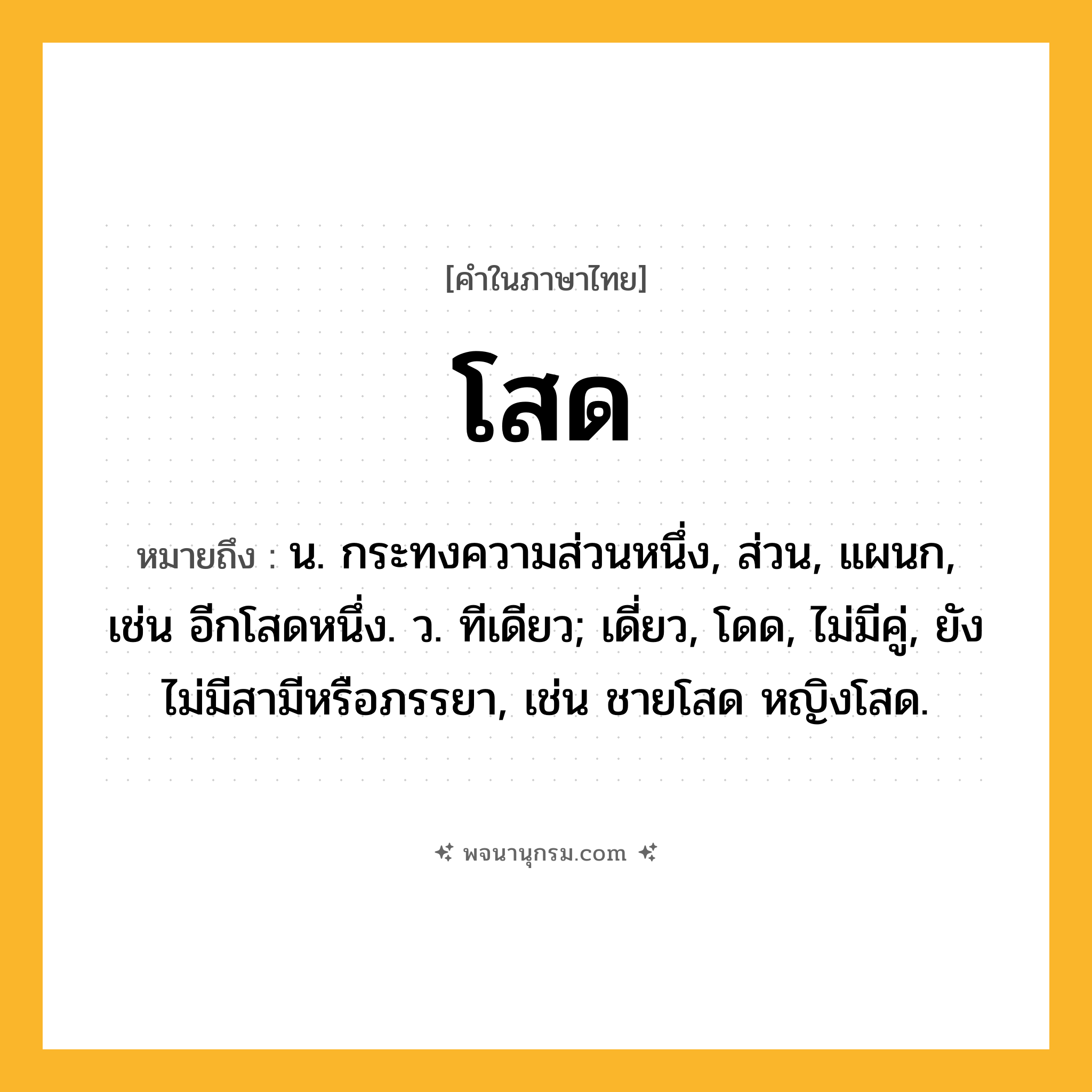 โสด ความหมาย หมายถึงอะไร?, คำในภาษาไทย โสด หมายถึง น. กระทงความส่วนหนึ่ง, ส่วน, แผนก, เช่น อีกโสดหนึ่ง. ว. ทีเดียว; เดี่ยว, โดด, ไม่มีคู่, ยังไม่มีสามีหรือภรรยา, เช่น ชายโสด หญิงโสด.