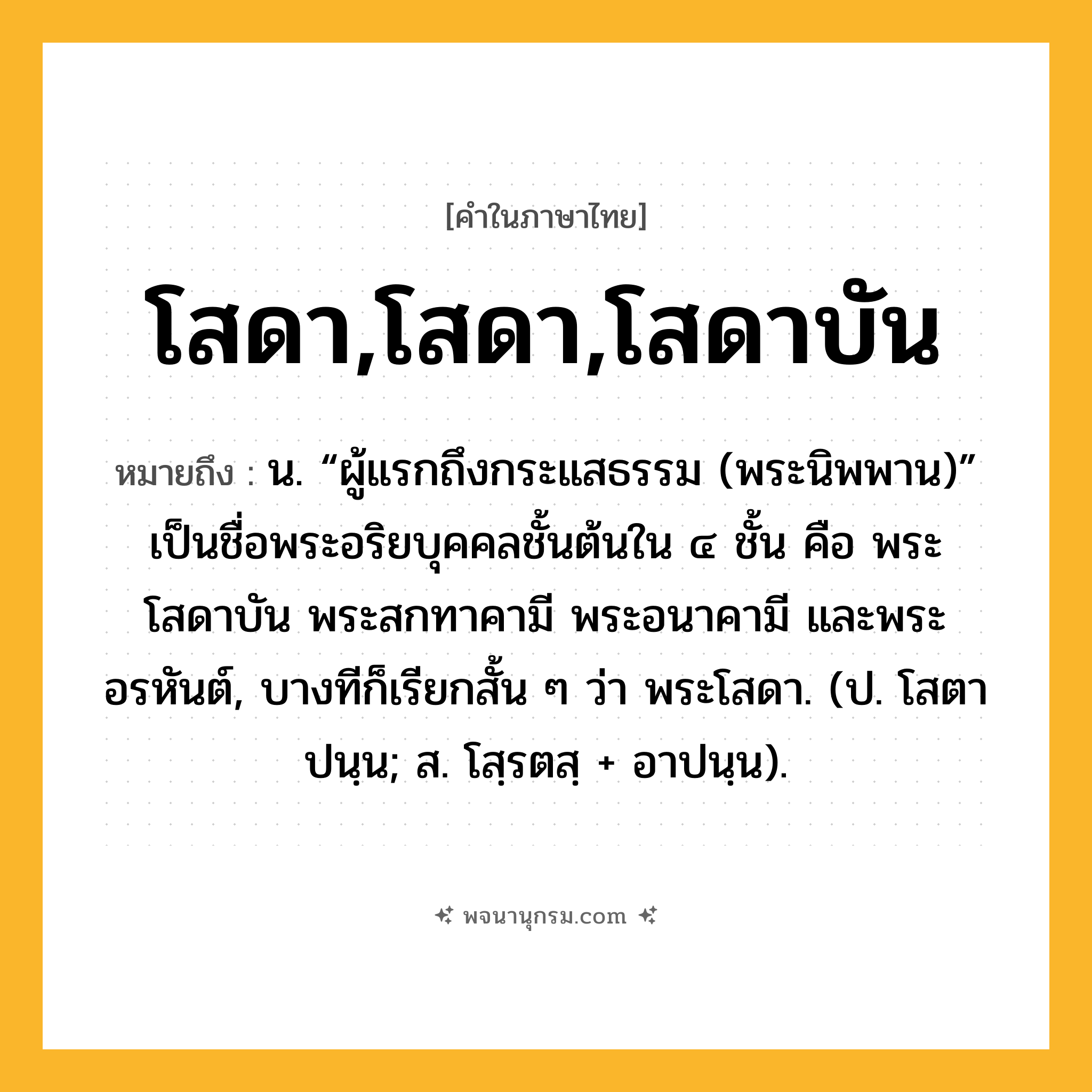โสดา,โสดา,โสดาบัน ความหมาย หมายถึงอะไร?, คำในภาษาไทย โสดา,โสดา,โสดาบัน หมายถึง น. “ผู้แรกถึงกระแสธรรม (พระนิพพาน)” เป็นชื่อพระอริยบุคคลชั้นต้นใน ๔ ชั้น คือ พระโสดาบัน พระสกทาคามี พระอนาคามี และพระอรหันต์, บางทีก็เรียกสั้น ๆ ว่า พระโสดา. (ป. โสตาปนฺน; ส. โสฺรตสฺ + อาปนฺน).