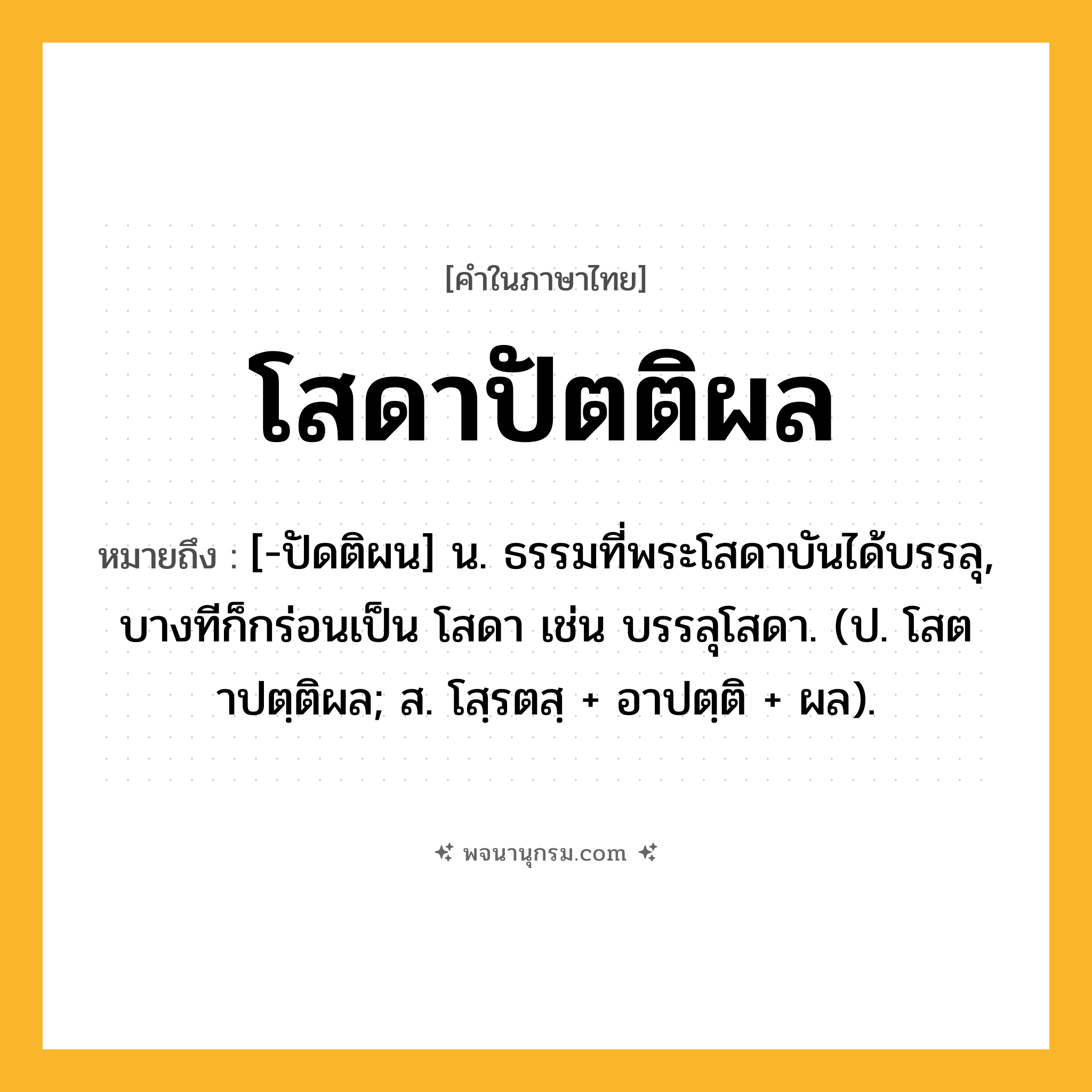 โสดาปัตติผล ความหมาย หมายถึงอะไร?, คำในภาษาไทย โสดาปัตติผล หมายถึง [-ปัดติผน] น. ธรรมที่พระโสดาบันได้บรรลุ, บางทีก็กร่อนเป็น โสดา เช่น บรรลุโสดา. (ป. โสตาปตฺติผล; ส. โสฺรตสฺ + อาปตฺติ + ผล).