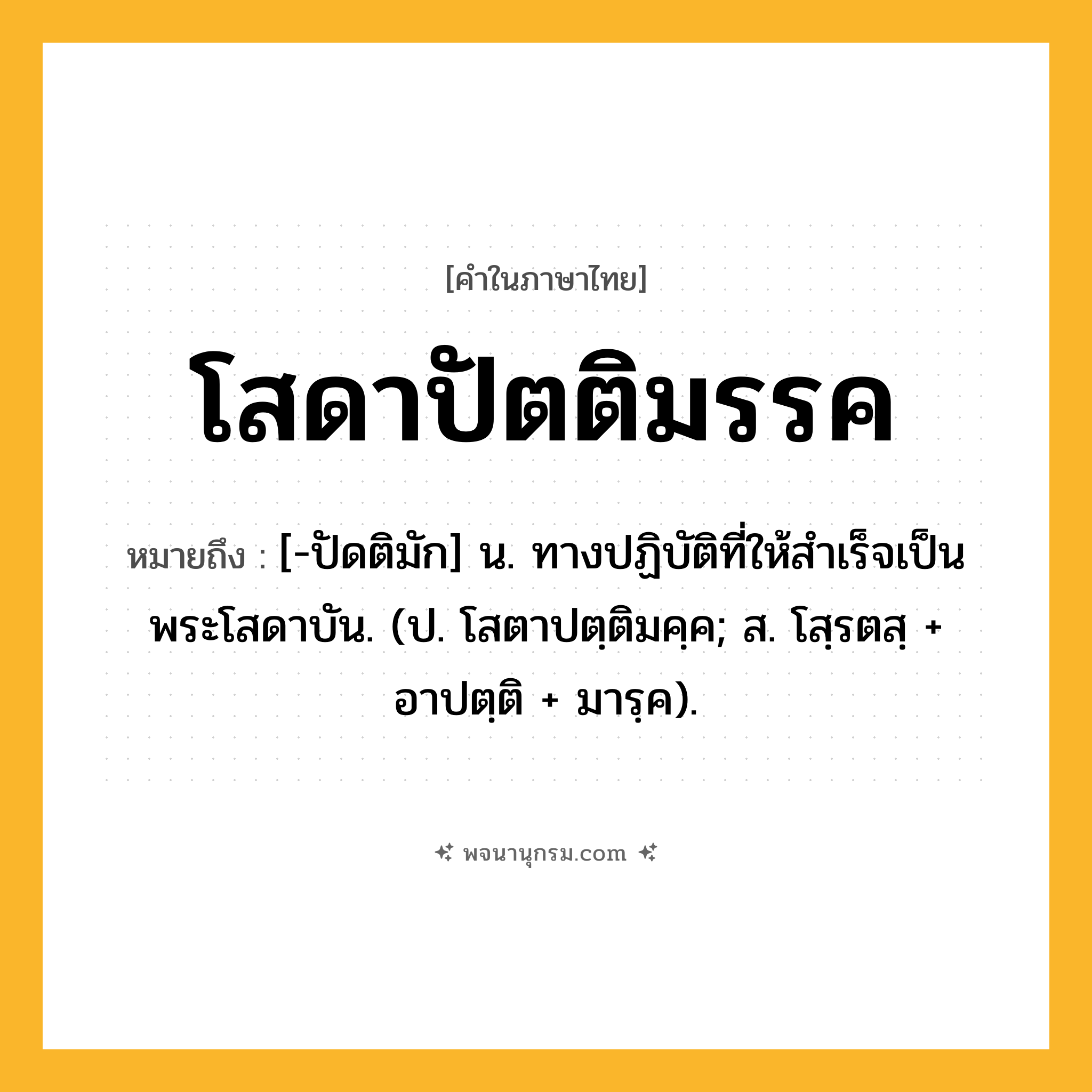 โสดาปัตติมรรค ความหมาย หมายถึงอะไร?, คำในภาษาไทย โสดาปัตติมรรค หมายถึง [-ปัดติมัก] น. ทางปฏิบัติที่ให้สําเร็จเป็นพระโสดาบัน. (ป. โสตาปตฺติมคฺค; ส. โสฺรตสฺ + อาปตฺติ + มารฺค).