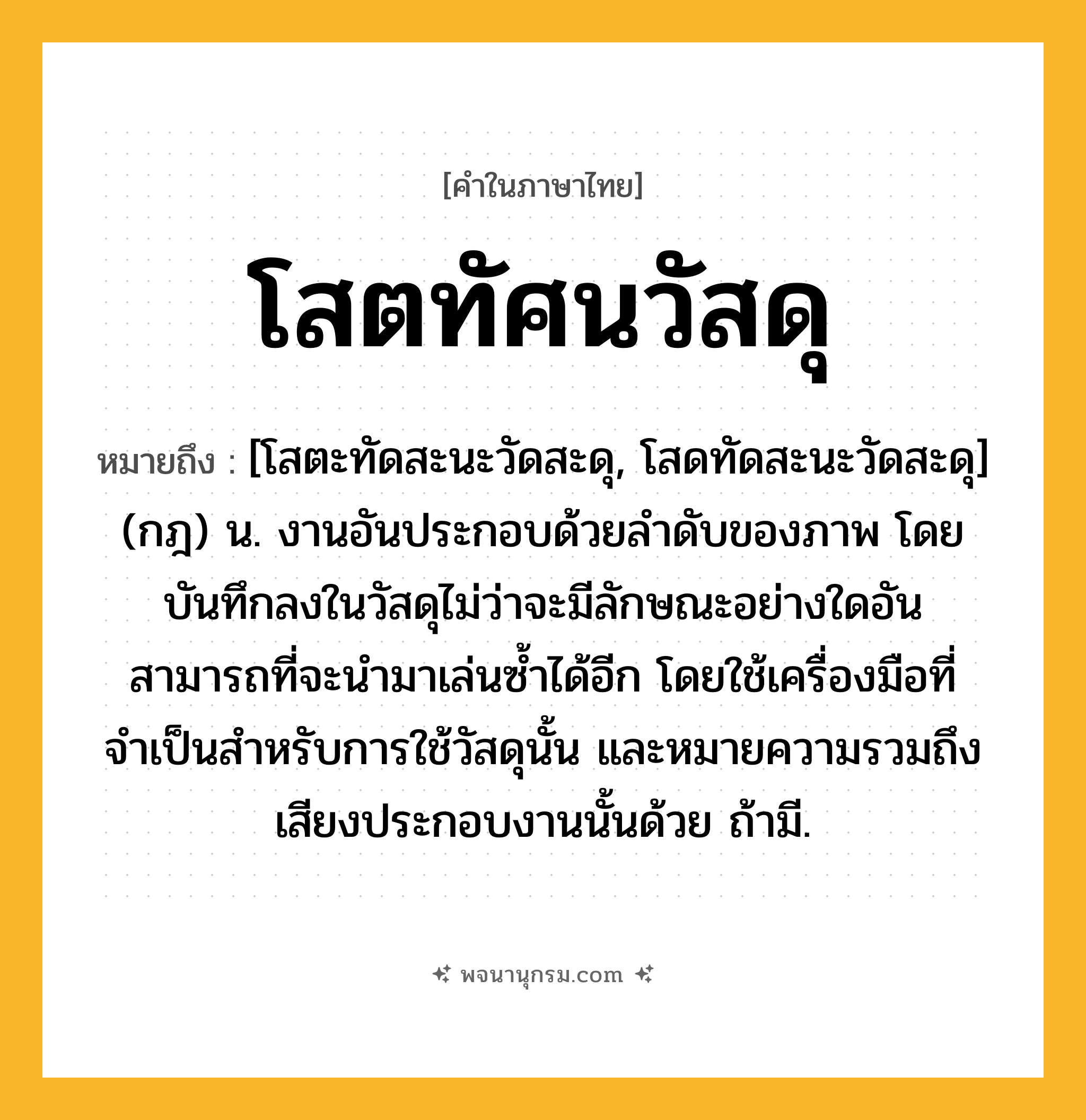โสตทัศนวัสดุ ความหมาย หมายถึงอะไร?, คำในภาษาไทย โสตทัศนวัสดุ หมายถึง [โสตะทัดสะนะวัดสะดุ, โสดทัดสะนะวัดสะดุ] (กฎ) น. งานอันประกอบด้วยลำดับของภาพ โดยบันทึกลงในวัสดุไม่ว่าจะมีลักษณะอย่างใดอันสามารถที่จะนำมาเล่นซ้ำได้อีก โดยใช้เครื่องมือที่จำเป็นสำหรับการใช้วัสดุนั้น และหมายความรวมถึงเสียงประกอบงานนั้นด้วย ถ้ามี.