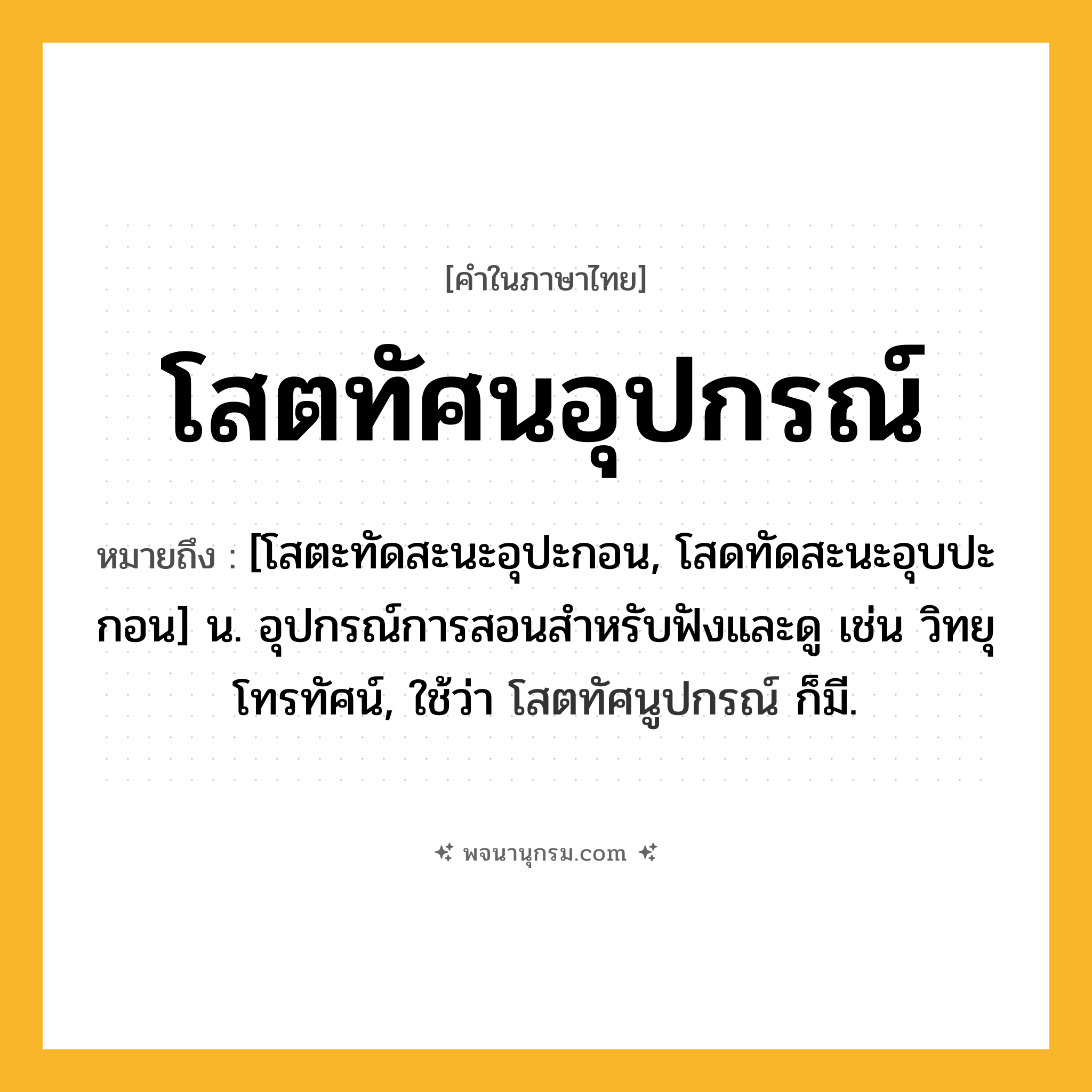 โสตทัศนอุปกรณ์ ความหมาย หมายถึงอะไร?, คำในภาษาไทย โสตทัศนอุปกรณ์ หมายถึง [โสตะทัดสะนะอุปะกอน, โสดทัดสะนะอุบปะกอน] น. อุปกรณ์การสอนสําหรับฟังและดู เช่น วิทยุ โทรทัศน์, ใช้ว่า โสตทัศนูปกรณ์ ก็มี.