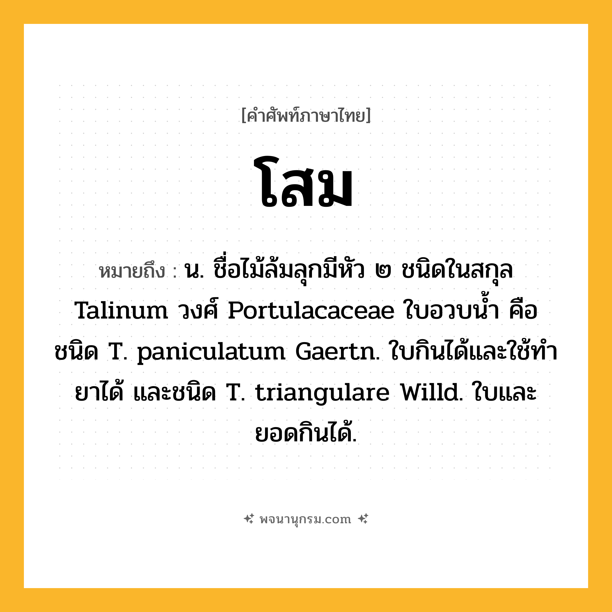 โสม ความหมาย หมายถึงอะไร?, คำในภาษาไทย โสม หมายถึง น. ชื่อไม้ล้มลุกมีหัว ๒ ชนิดในสกุล Talinum วงศ์ Portulacaceae ใบอวบนํ้า คือ ชนิด T. paniculatum Gaertn. ใบกินได้และใช้ทํายาได้ และชนิด T. triangulare Willd. ใบและยอดกินได้.