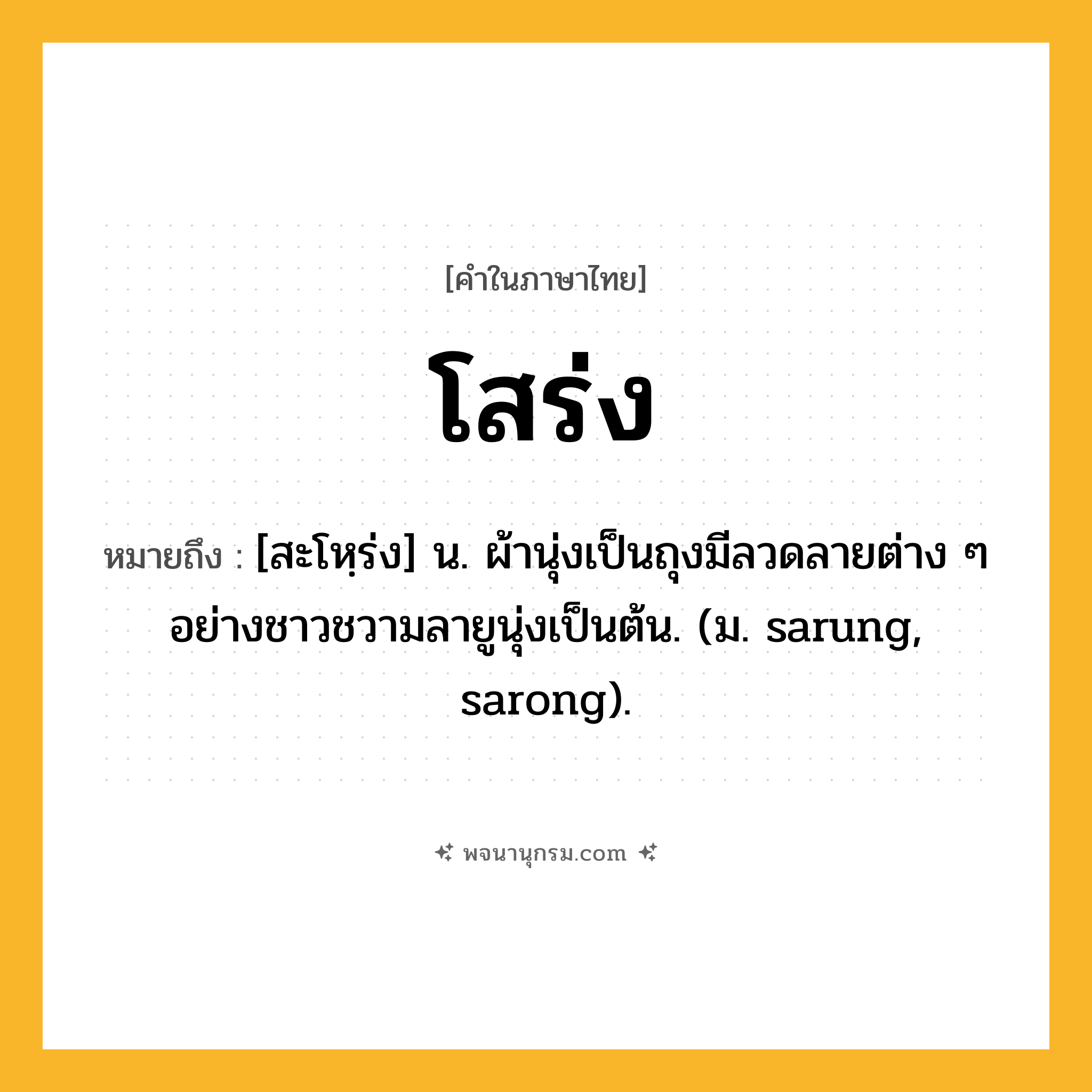 โสร่ง ความหมาย หมายถึงอะไร?, คำในภาษาไทย โสร่ง หมายถึง [สะโหฺร่ง] น. ผ้านุ่งเป็นถุงมีลวดลายต่าง ๆ อย่างชาวชวามลายูนุ่งเป็นต้น. (ม. sarung, sarong).