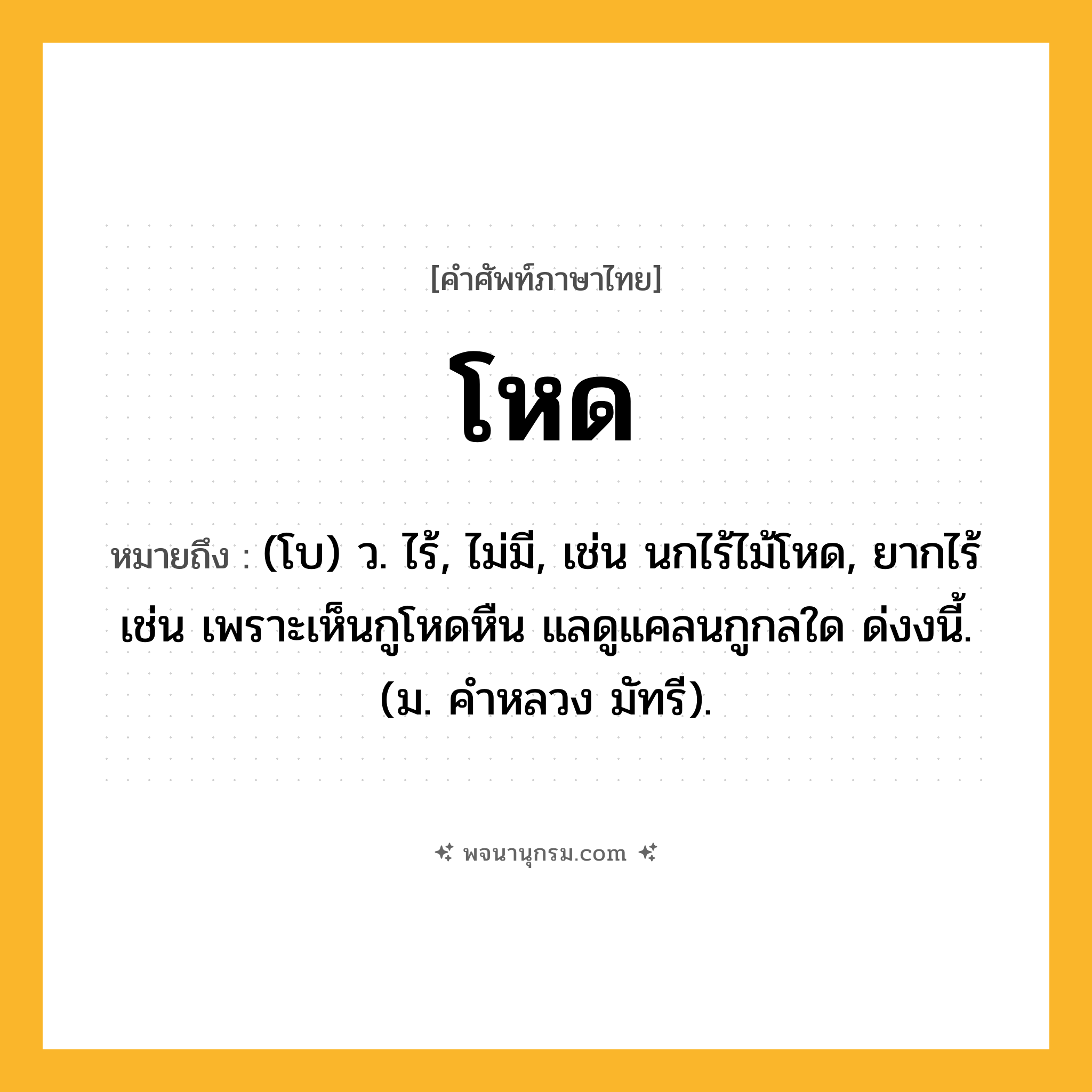 โหด ความหมาย หมายถึงอะไร?, คำในภาษาไทย โหด หมายถึง (โบ) ว. ไร้, ไม่มี, เช่น นกไร้ไม้โหด, ยากไร้ เช่น เพราะเห็นกูโหดหืน แลดูแคลนกูกลใด ด่งงนี้. (ม. คำหลวง มัทรี).