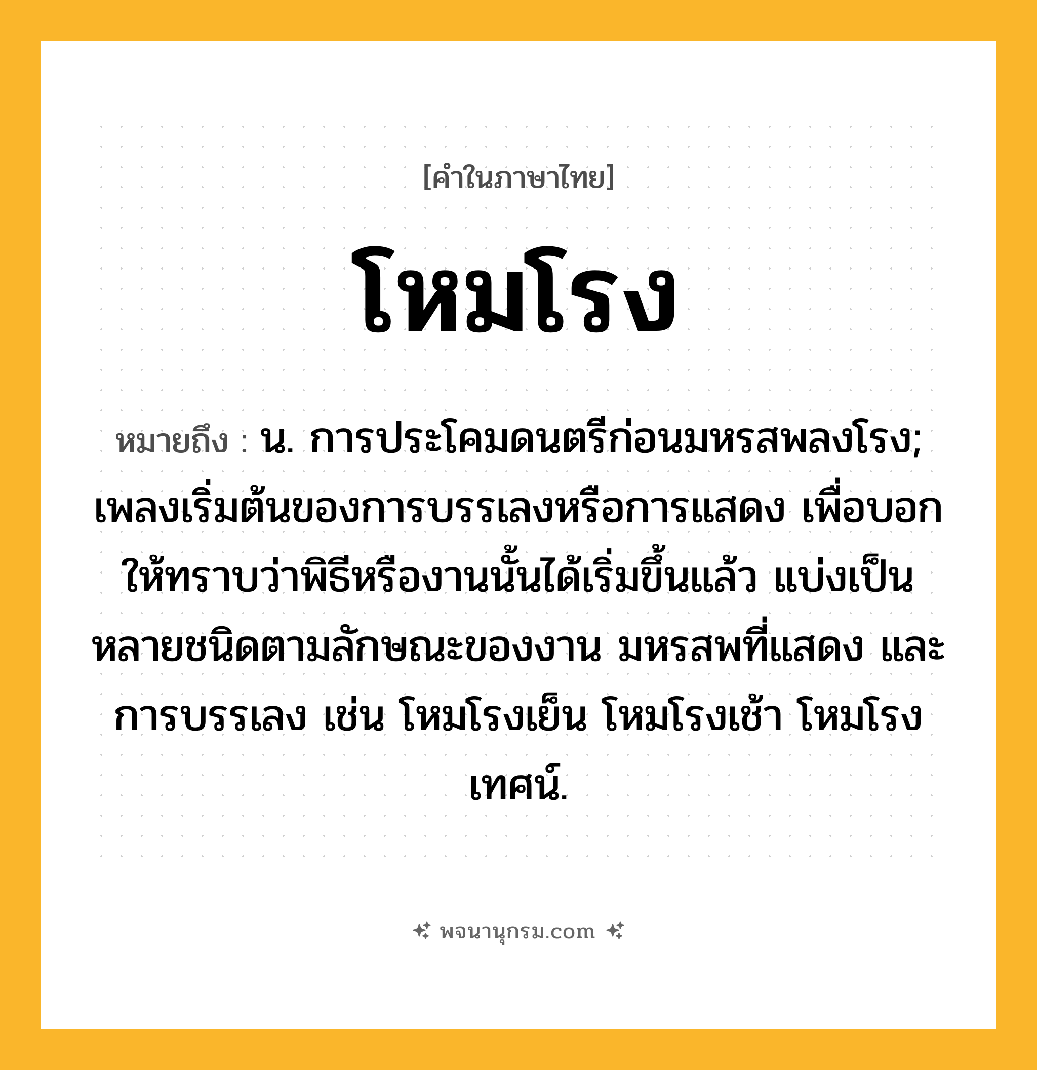 โหมโรง ความหมาย หมายถึงอะไร?, คำในภาษาไทย โหมโรง หมายถึง น. การประโคมดนตรีก่อนมหรสพลงโรง; เพลงเริ่มต้นของการบรรเลงหรือการแสดง เพื่อบอกให้ทราบว่าพิธีหรืองานนั้นได้เริ่มขึ้นแล้ว แบ่งเป็นหลายชนิดตามลักษณะของงาน มหรสพที่แสดง และการบรรเลง เช่น โหมโรงเย็น โหมโรงเช้า โหมโรงเทศน์.