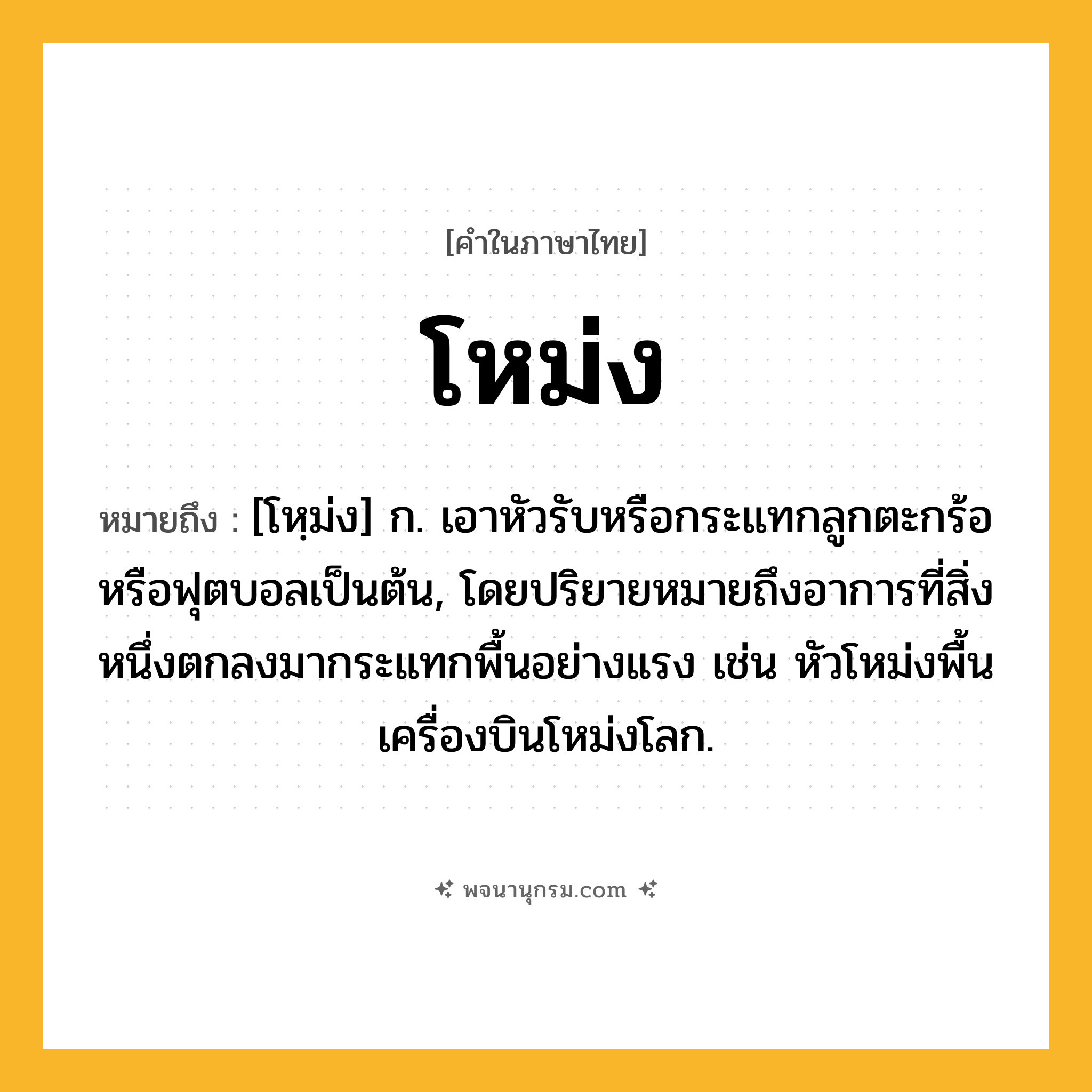 โหม่ง ความหมาย หมายถึงอะไร?, คำในภาษาไทย โหม่ง หมายถึง [โหฺม่ง] ก. เอาหัวรับหรือกระแทกลูกตะกร้อหรือฟุตบอลเป็นต้น, โดยปริยายหมายถึงอาการที่สิ่งหนึ่งตกลงมากระแทกพื้นอย่างแรง เช่น หัวโหม่งพื้นเครื่องบินโหม่งโลก.