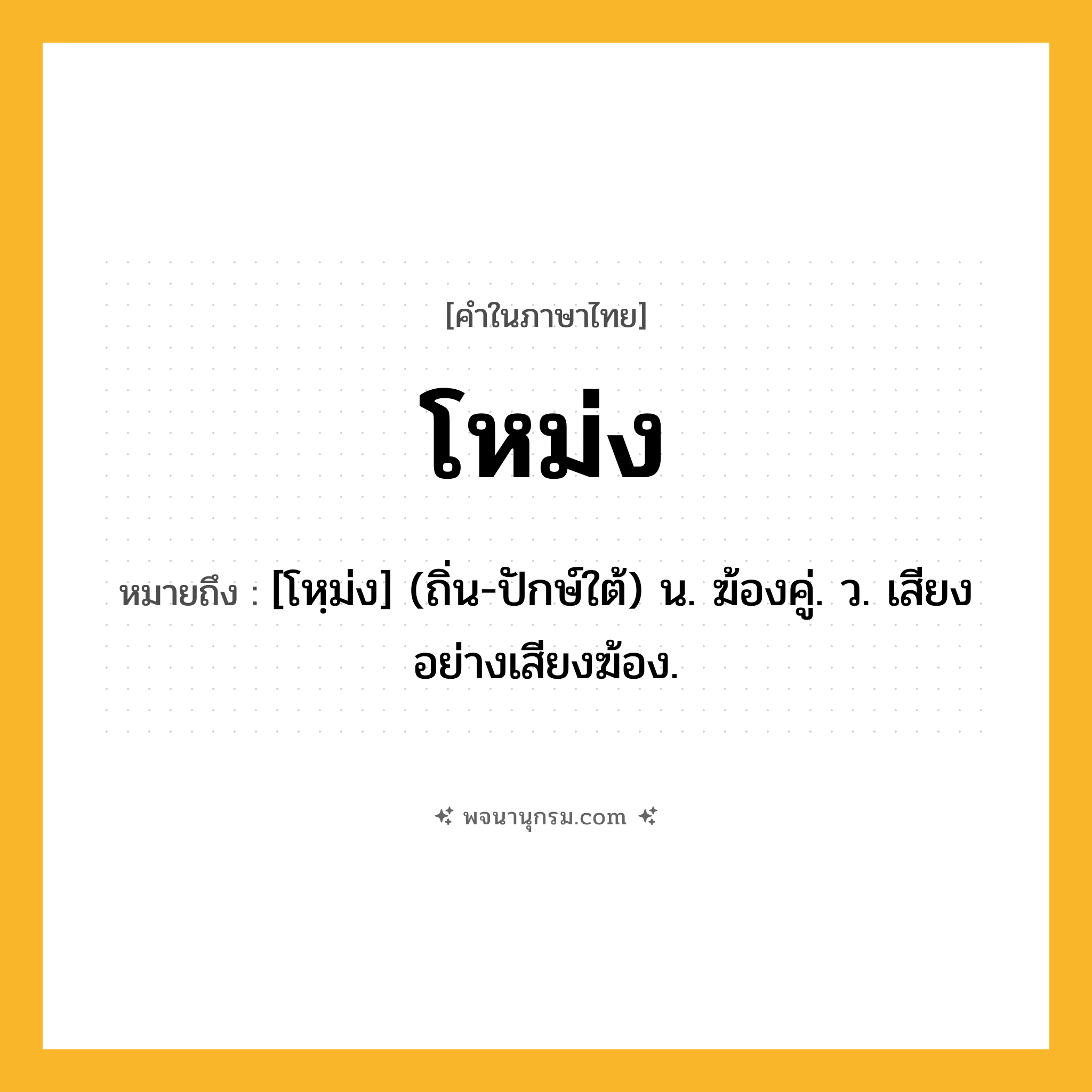 โหม่ง ความหมาย หมายถึงอะไร?, คำในภาษาไทย โหม่ง หมายถึง [โหฺม่ง] (ถิ่น-ปักษ์ใต้) น. ฆ้องคู่. ว. เสียงอย่างเสียงฆ้อง.
