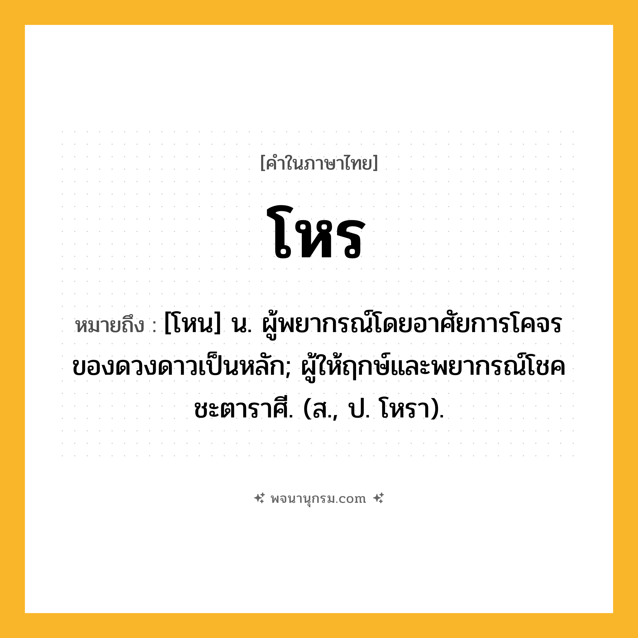 โหร ความหมาย หมายถึงอะไร?, คำในภาษาไทย โหร หมายถึง [โหน] น. ผู้พยากรณ์โดยอาศัยการโคจรของดวงดาวเป็นหลัก; ผู้ให้ฤกษ์และพยากรณ์โชคชะตาราศี. (ส., ป. โหรา).
