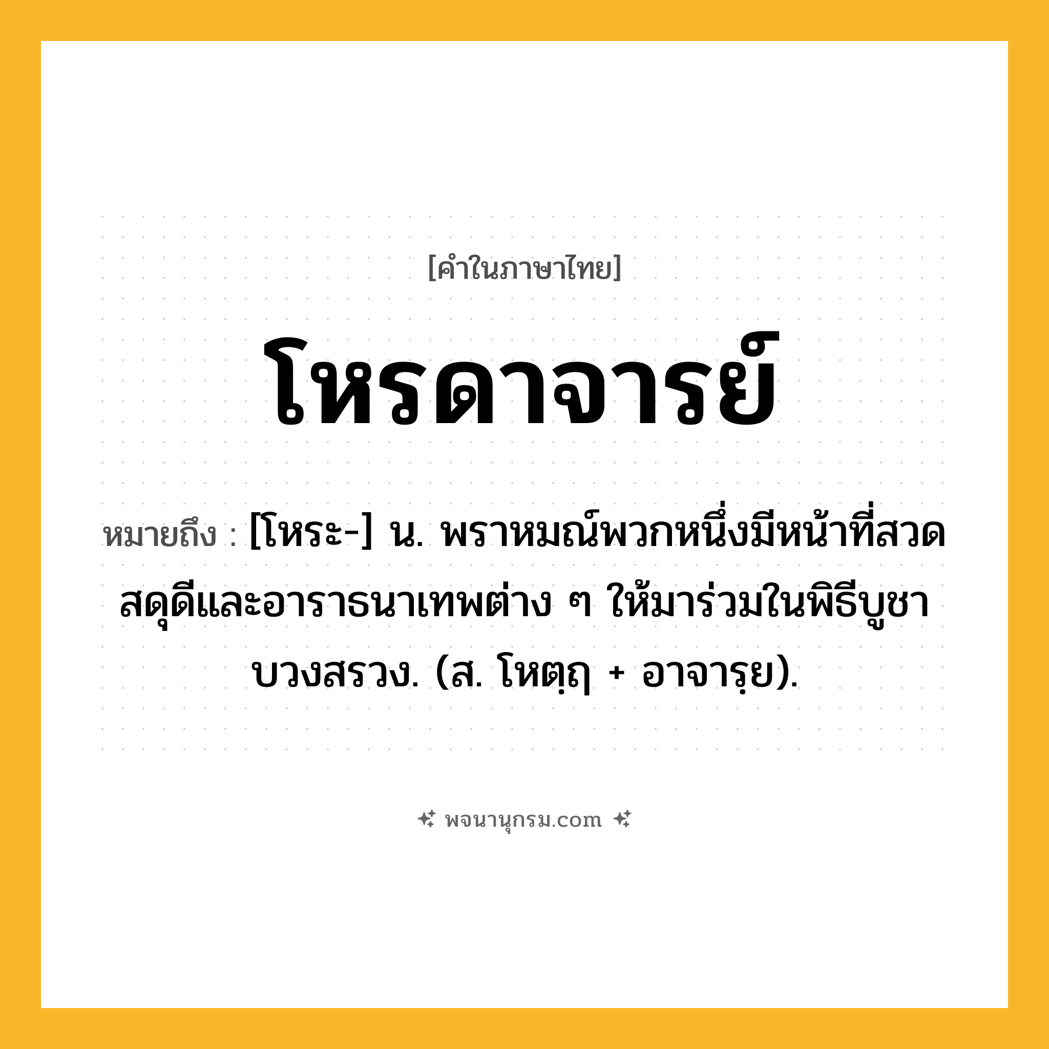 โหรดาจารย์ ความหมาย หมายถึงอะไร?, คำในภาษาไทย โหรดาจารย์ หมายถึง [โหระ-] น. พราหมณ์พวกหนึ่งมีหน้าที่สวดสดุดีและอาราธนาเทพต่าง ๆ ให้มาร่วมในพิธีบูชาบวงสรวง. (ส. โหตฺฤ + อาจารฺย).