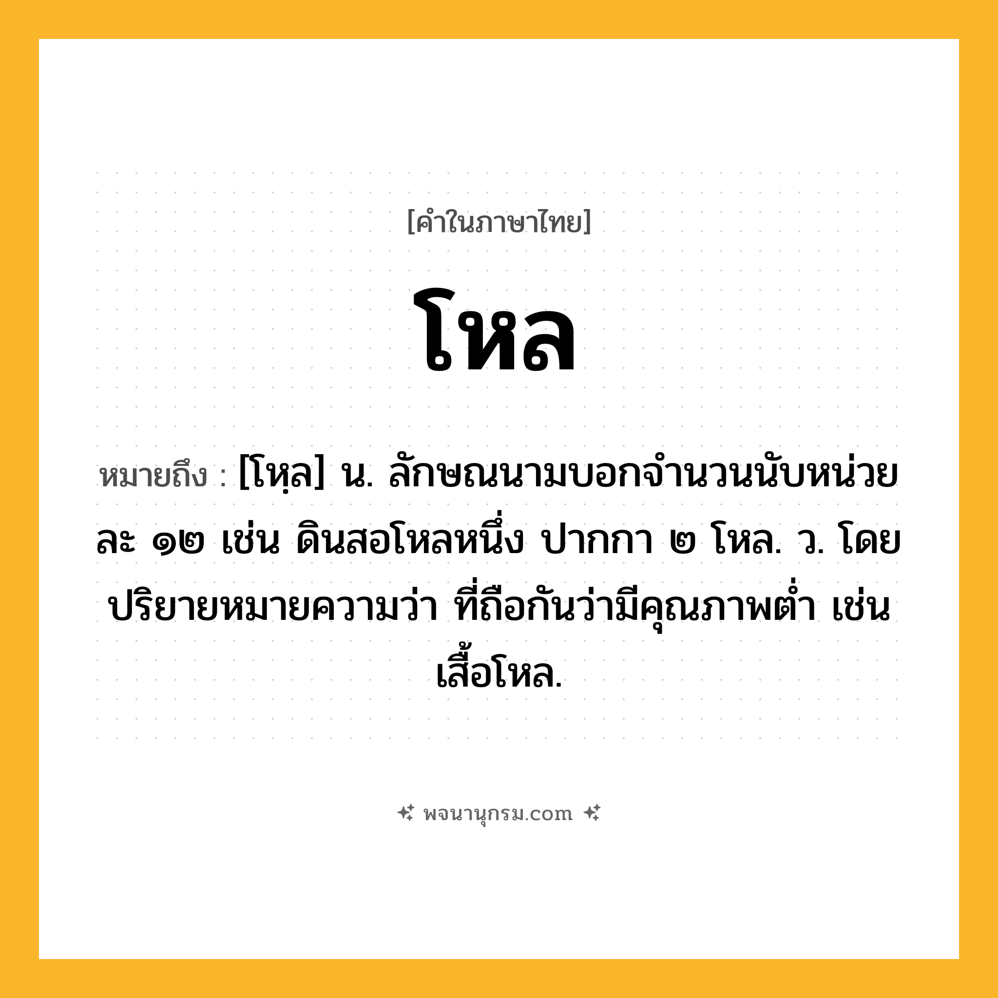 โหล ความหมาย หมายถึงอะไร?, คำในภาษาไทย โหล หมายถึง [โหฺล] น. ลักษณนามบอกจํานวนนับหน่วยละ ๑๒ เช่น ดินสอโหลหนึ่ง ปากกา ๒ โหล. ว. โดยปริยายหมายความว่า ที่ถือกันว่ามีคุณภาพตํ่า เช่น เสื้อโหล.