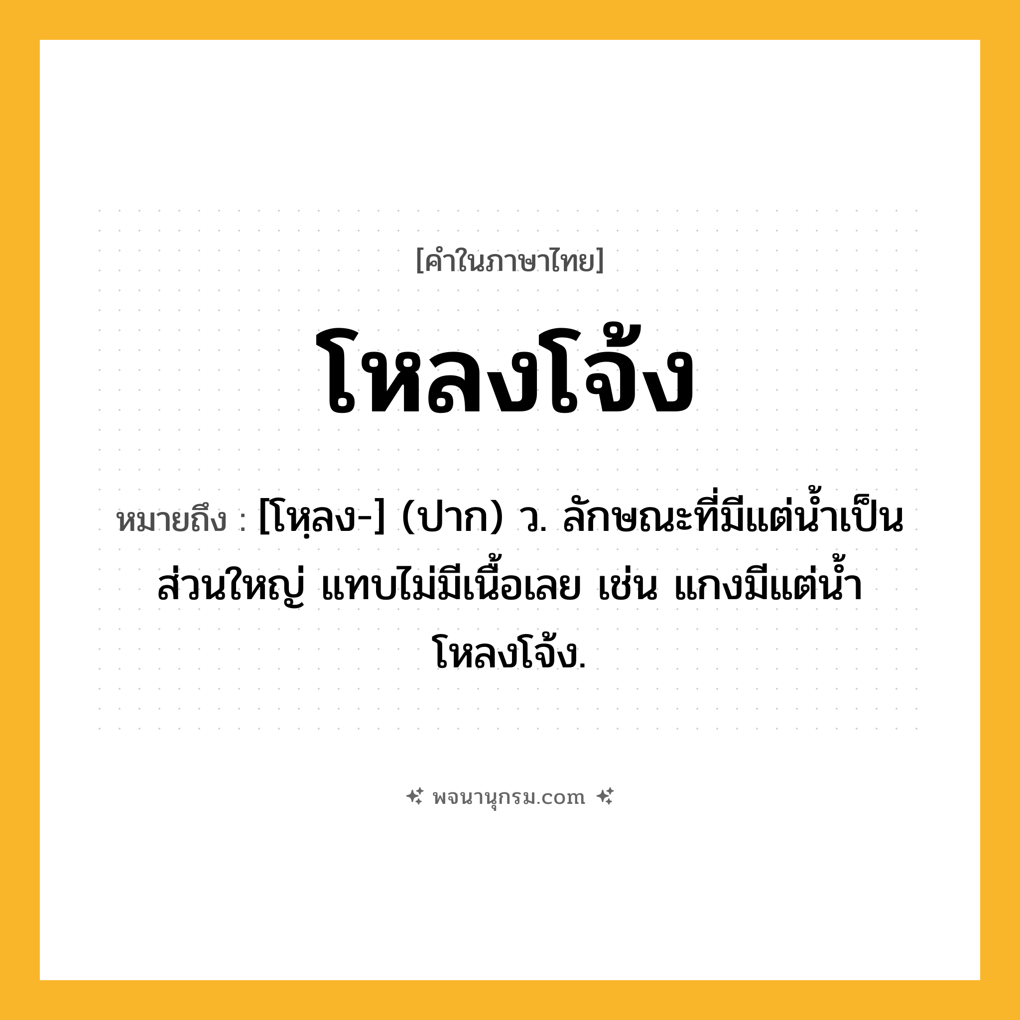 โหลงโจ้ง ความหมาย หมายถึงอะไร?, คำในภาษาไทย โหลงโจ้ง หมายถึง [โหฺลง-] (ปาก) ว. ลักษณะที่มีแต่นํ้าเป็นส่วนใหญ่ แทบไม่มีเนื้อเลย เช่น แกงมีแต่นํ้าโหลงโจ้ง.