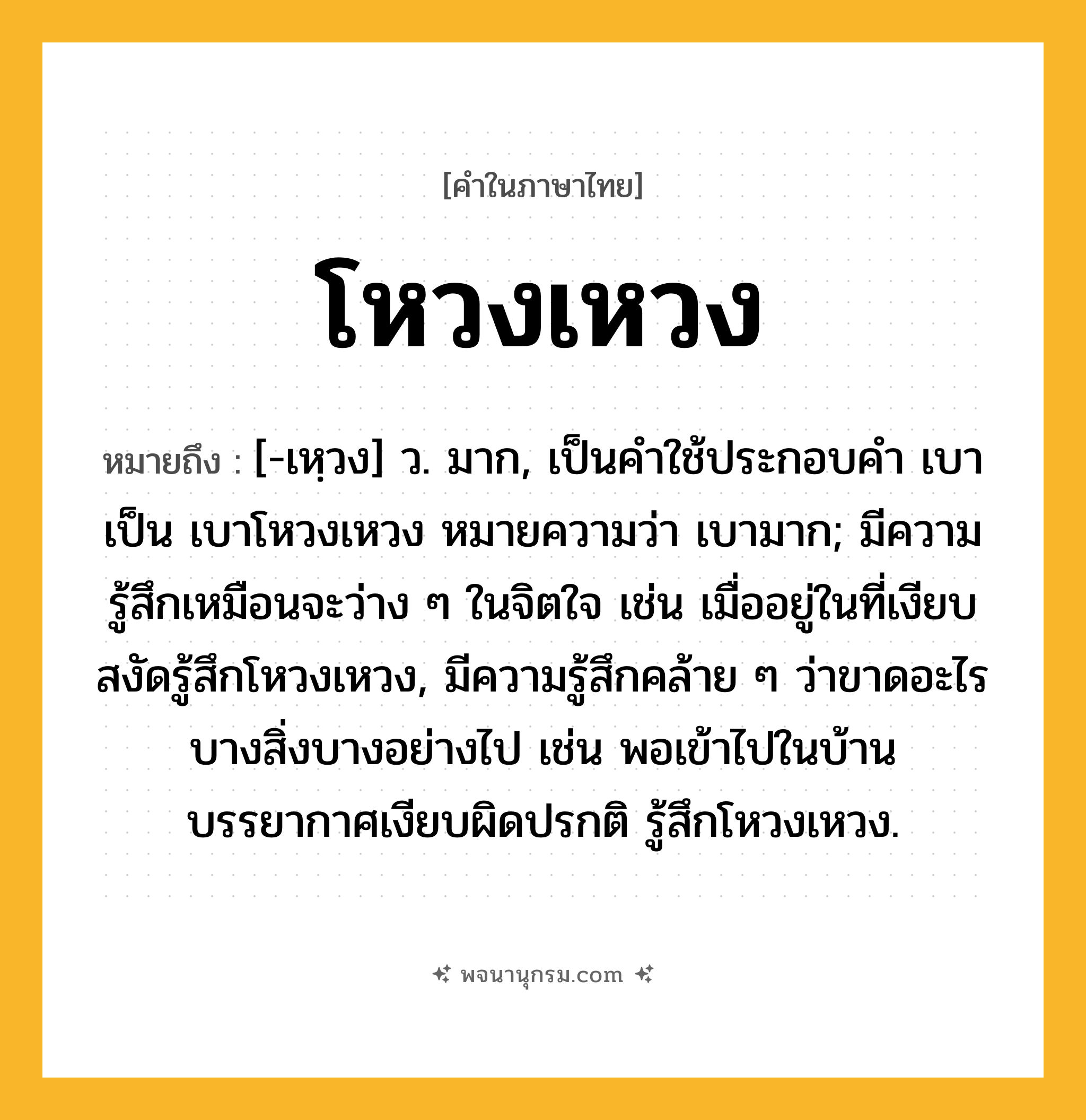 โหวงเหวง ความหมาย หมายถึงอะไร?, คำในภาษาไทย โหวงเหวง หมายถึง [-เหฺวง] ว. มาก, เป็นคำใช้ประกอบคำ เบา เป็น เบาโหวงเหวง หมายความว่า เบามาก; มีความรู้สึกเหมือนจะว่าง ๆ ในจิตใจ เช่น เมื่ออยู่ในที่เงียบสงัดรู้สึกโหวงเหวง, มีความรู้สึกคล้าย ๆ ว่าขาดอะไรบางสิ่งบางอย่างไป เช่น พอเข้าไปในบ้าน บรรยากาศเงียบผิดปรกติ รู้สึกโหวงเหวง.