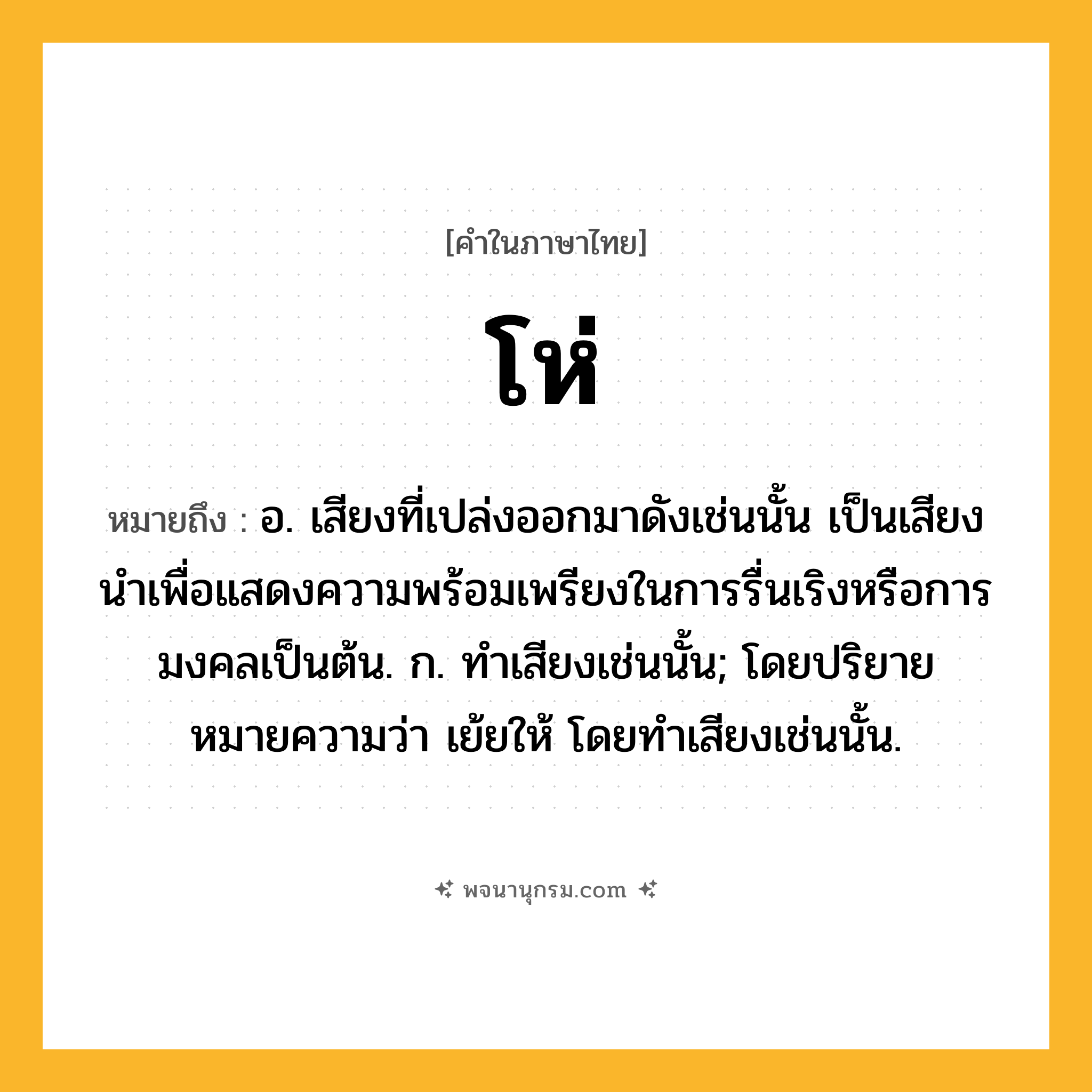 โห่ ความหมาย หมายถึงอะไร?, คำในภาษาไทย โห่ หมายถึง อ. เสียงที่เปล่งออกมาดังเช่นนั้น เป็นเสียงนําเพื่อแสดงความพร้อมเพรียงในการรื่นเริงหรือการมงคลเป็นต้น. ก. ทําเสียงเช่นนั้น; โดยปริยายหมายความว่า เย้ยให้ โดยทำเสียงเช่นนั้น.