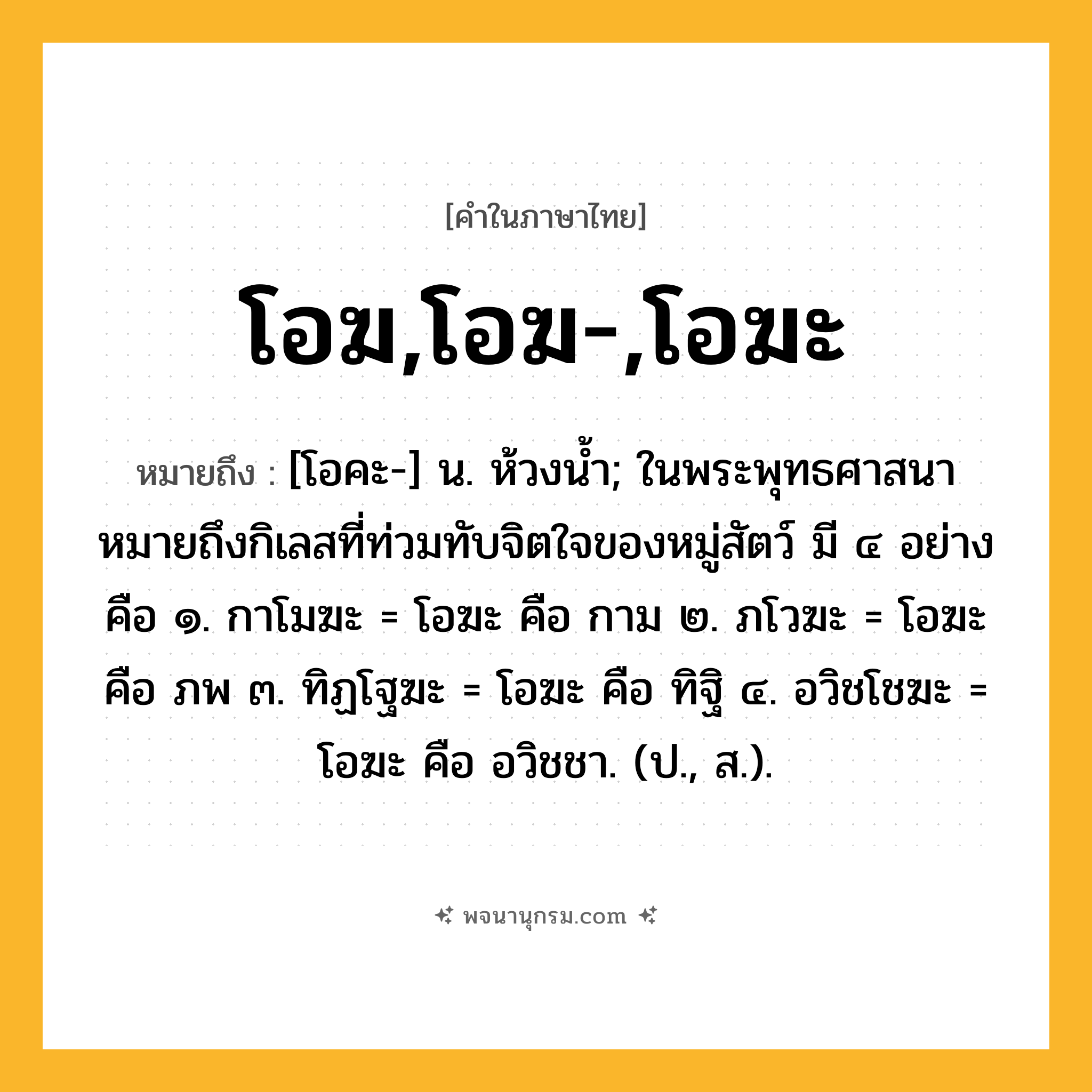 โอฆ,โอฆ-,โอฆะ ความหมาย หมายถึงอะไร?, คำในภาษาไทย โอฆ,โอฆ-,โอฆะ หมายถึง [โอคะ-] น. ห้วงนํ้า; ในพระพุทธศาสนาหมายถึงกิเลสที่ท่วมทับจิตใจของหมู่สัตว์ มี ๔ อย่าง คือ ๑. กาโมฆะ = โอฆะ คือ กาม ๒. ภโวฆะ = โอฆะ คือ ภพ ๓. ทิฏโฐฆะ = โอฆะ คือ ทิฐิ ๔. อวิชโชฆะ = โอฆะ คือ อวิชชา. (ป., ส.).