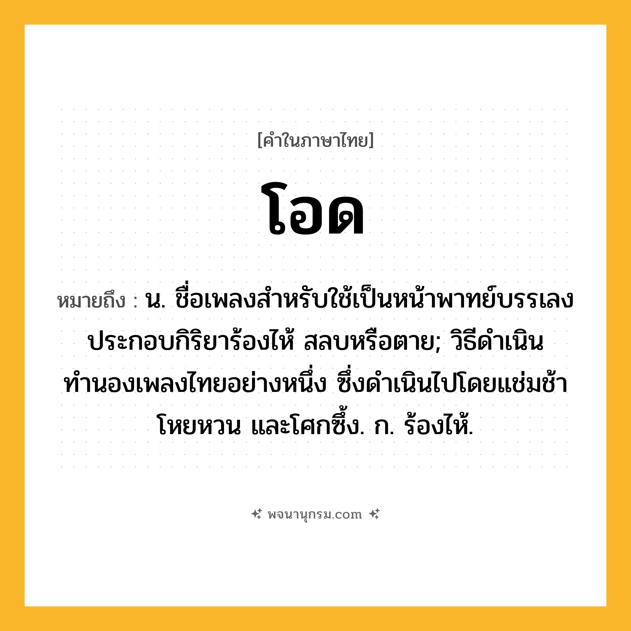 โอด ความหมาย หมายถึงอะไร?, คำในภาษาไทย โอด หมายถึง น. ชื่อเพลงสำหรับใช้เป็นหน้าพาทย์บรรเลงประกอบกิริยาร้องไห้ สลบหรือตาย; วิธีดำเนินทำนองเพลงไทยอย่างหนึ่ง ซึ่งดำเนินไปโดยแช่มช้าโหยหวน และโศกซึ้ง. ก. ร้องไห้.