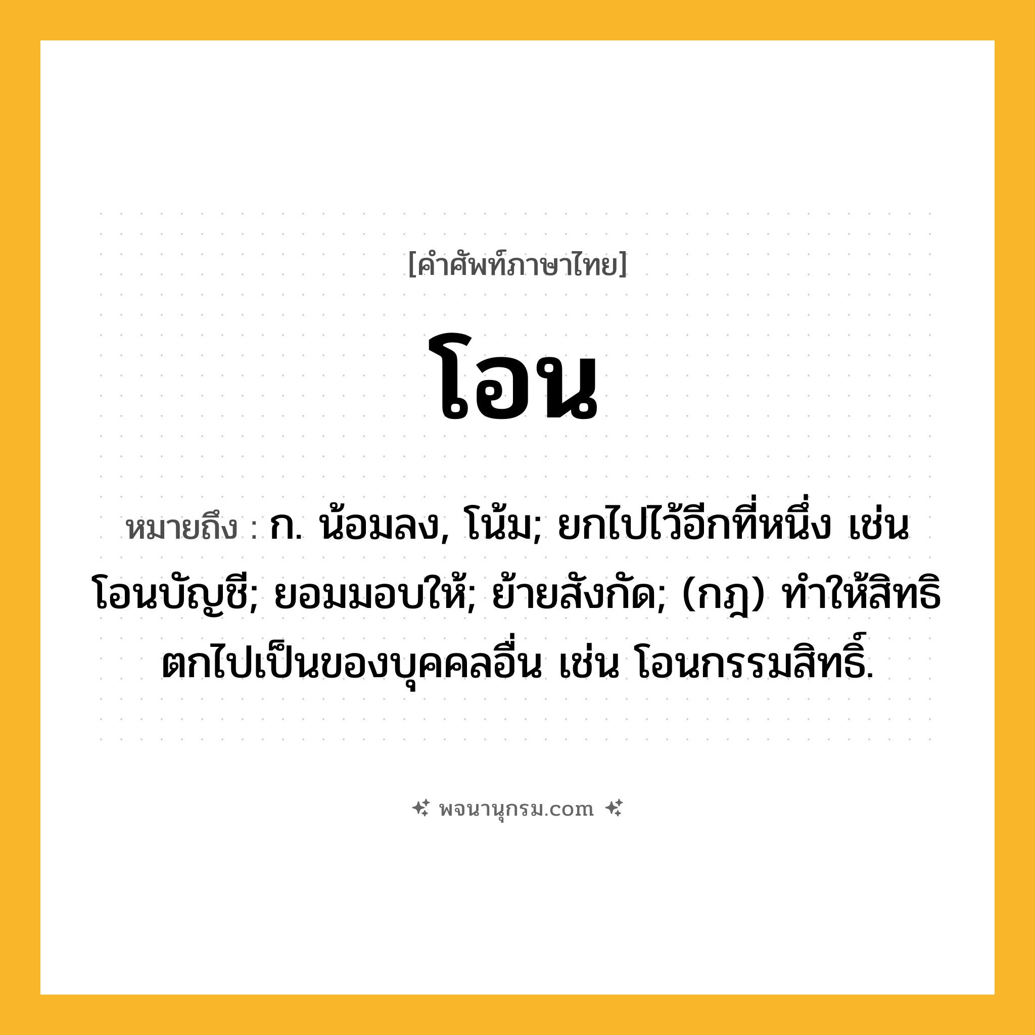 โอน ความหมาย หมายถึงอะไร?, คำในภาษาไทย โอน หมายถึง ก. น้อมลง, โน้ม; ยกไปไว้อีกที่หนึ่ง เช่น โอนบัญชี; ยอมมอบให้; ย้ายสังกัด; (กฎ) ทําให้สิทธิตกไปเป็นของบุคคลอื่น เช่น โอนกรรมสิทธิ์.