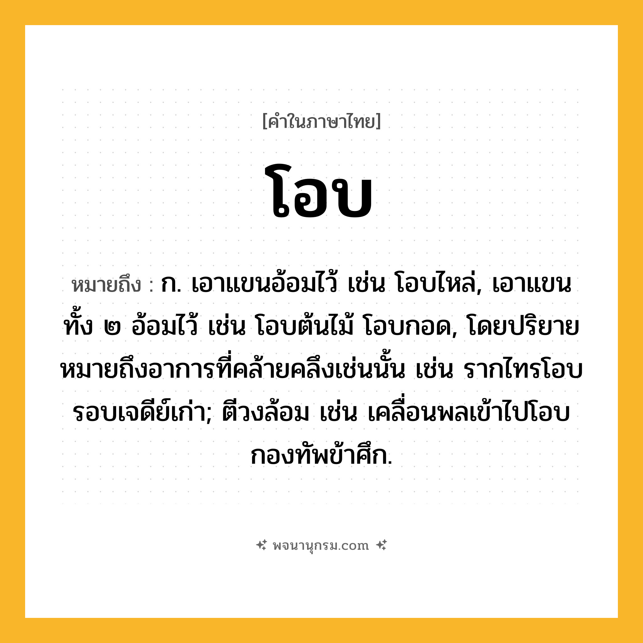 โอบ ความหมาย หมายถึงอะไร?, คำในภาษาไทย โอบ หมายถึง ก. เอาแขนอ้อมไว้ เช่น โอบไหล่, เอาแขนทั้ง ๒ อ้อมไว้ เช่น โอบต้นไม้ โอบกอด, โดยปริยายหมายถึงอาการที่คล้ายคลึงเช่นนั้น เช่น รากไทรโอบรอบเจดีย์เก่า; ตีวงล้อม เช่น เคลื่อนพลเข้าไปโอบกองทัพข้าศึก.