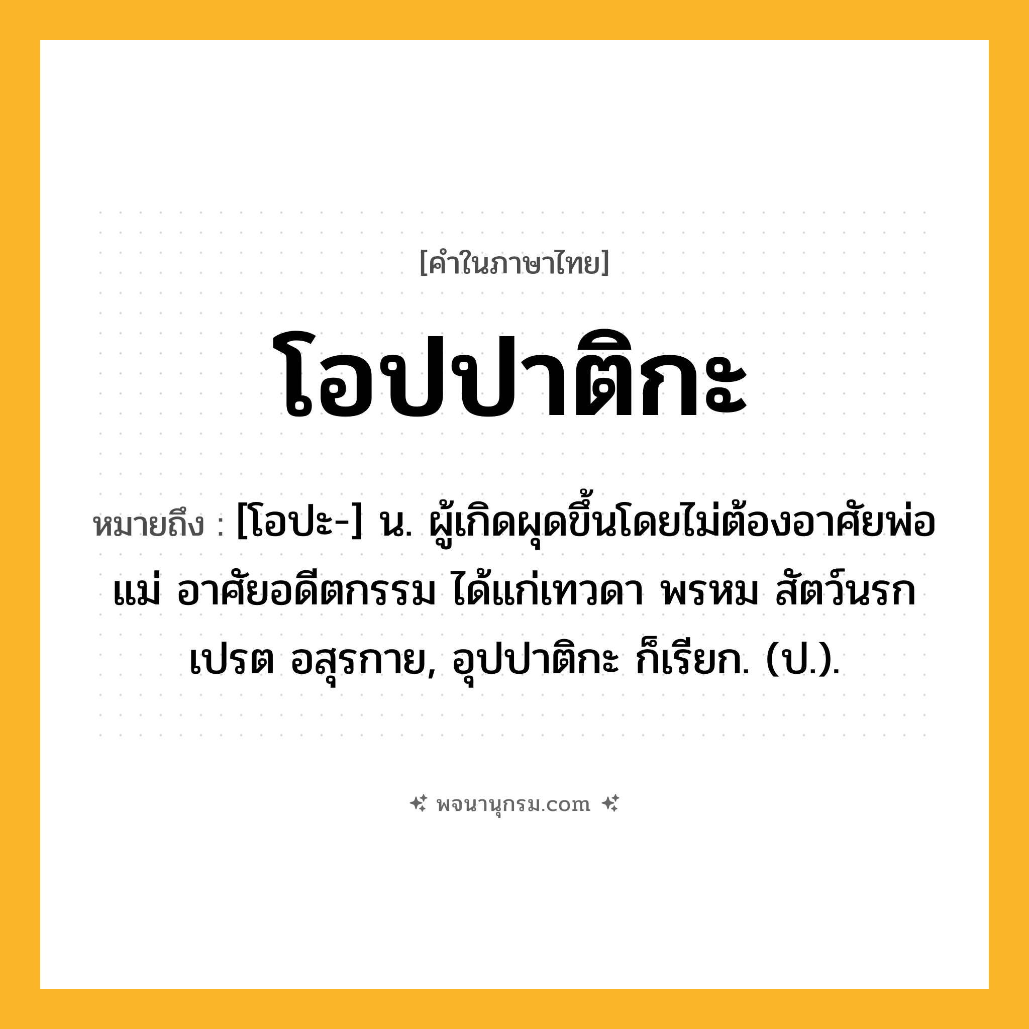 โอปปาติกะ ความหมาย หมายถึงอะไร?, คำในภาษาไทย โอปปาติกะ หมายถึง [โอปะ-] น. ผู้เกิดผุดขึ้นโดยไม่ต้องอาศัยพ่อแม่ อาศัยอดีตกรรม ได้แก่เทวดา พรหม สัตว์นรก เปรต อสุรกาย, อุปปาติกะ ก็เรียก. (ป.).