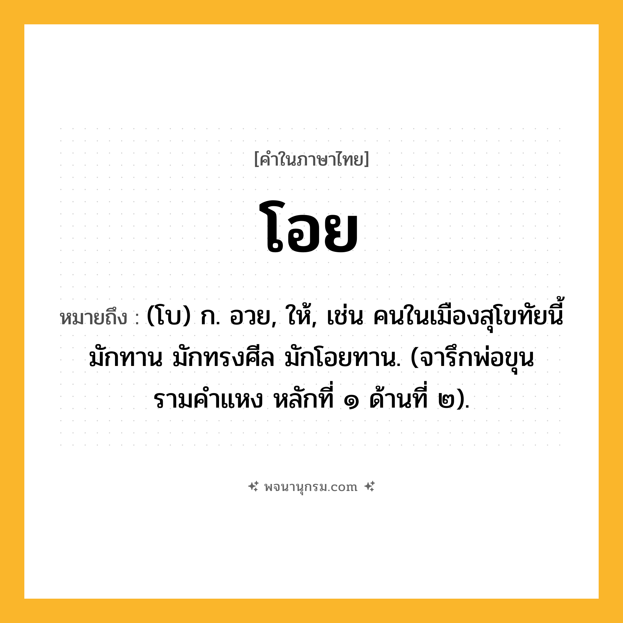 โอย ความหมาย หมายถึงอะไร?, คำในภาษาไทย โอย หมายถึง (โบ) ก. อวย, ให้, เช่น คนในเมืองสุโขทัยนี้ มักทาน มักทรงศีล มักโอยทาน. (จารึกพ่อขุนรามคำแหง หลักที่ ๑ ด้านที่ ๒).