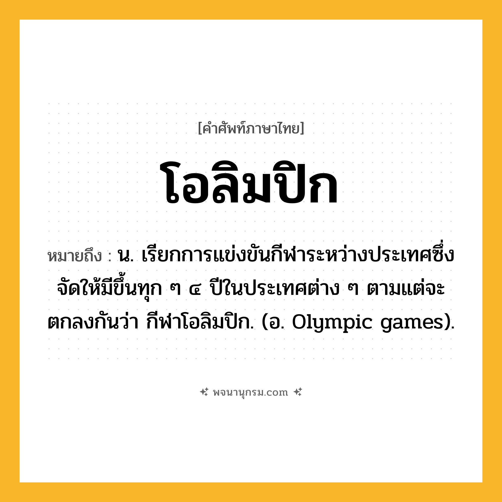 โอลิมปิก ความหมาย หมายถึงอะไร?, คำในภาษาไทย โอลิมปิก หมายถึง น. เรียกการแข่งขันกีฬาระหว่างประเทศซึ่งจัดให้มีขึ้นทุก ๆ ๔ ปีในประเทศต่าง ๆ ตามแต่จะตกลงกันว่า กีฬาโอลิมปิก. (อ. Olympic games).